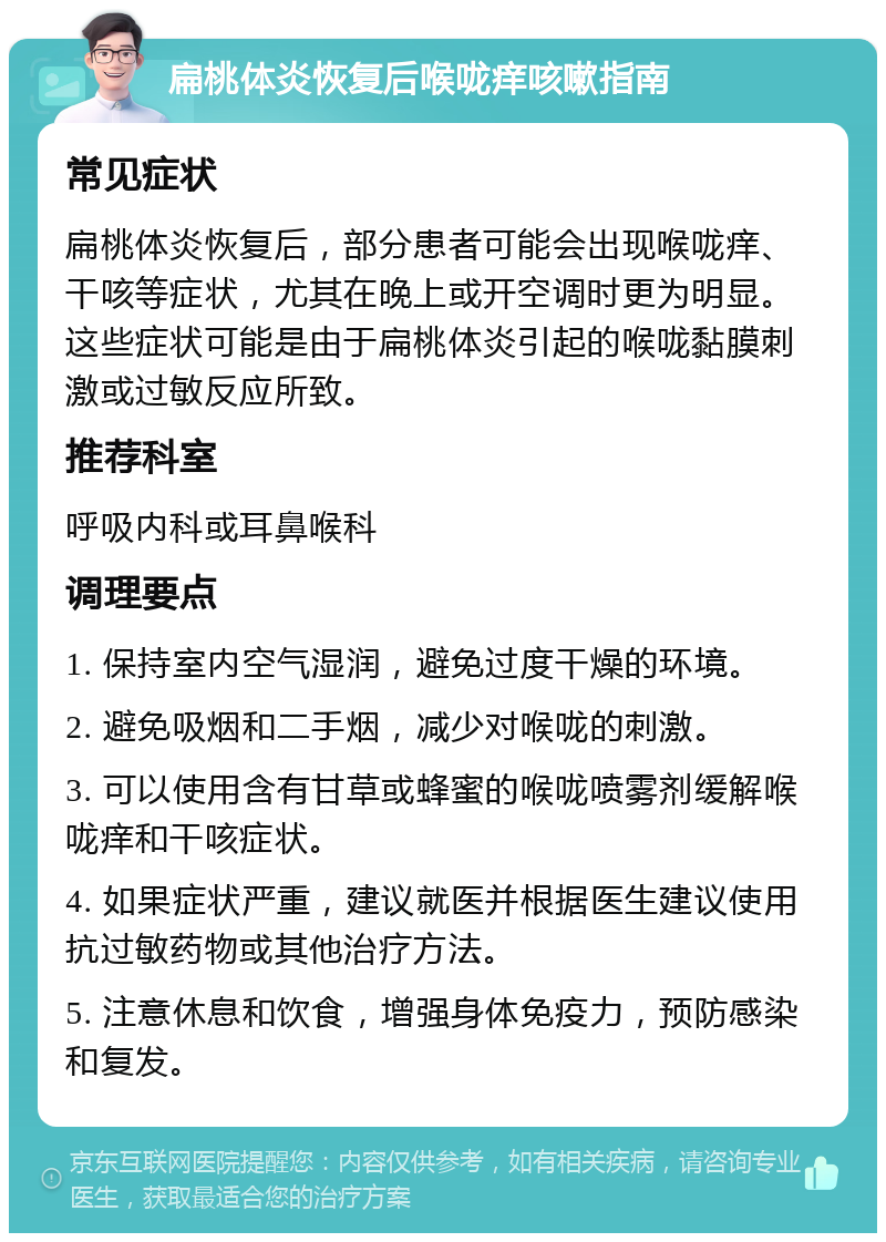 扁桃体炎恢复后喉咙痒咳嗽指南 常见症状 扁桃体炎恢复后，部分患者可能会出现喉咙痒、干咳等症状，尤其在晚上或开空调时更为明显。这些症状可能是由于扁桃体炎引起的喉咙黏膜刺激或过敏反应所致。 推荐科室 呼吸内科或耳鼻喉科 调理要点 1. 保持室内空气湿润，避免过度干燥的环境。 2. 避免吸烟和二手烟，减少对喉咙的刺激。 3. 可以使用含有甘草或蜂蜜的喉咙喷雾剂缓解喉咙痒和干咳症状。 4. 如果症状严重，建议就医并根据医生建议使用抗过敏药物或其他治疗方法。 5. 注意休息和饮食，增强身体免疫力，预防感染和复发。