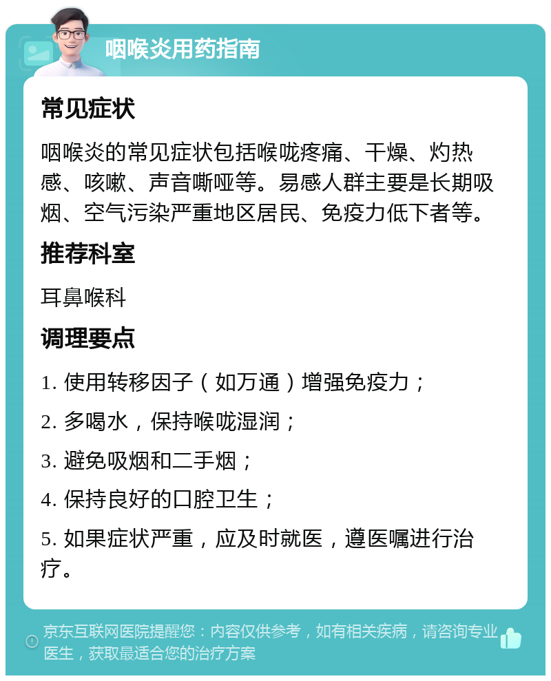 咽喉炎用药指南 常见症状 咽喉炎的常见症状包括喉咙疼痛、干燥、灼热感、咳嗽、声音嘶哑等。易感人群主要是长期吸烟、空气污染严重地区居民、免疫力低下者等。 推荐科室 耳鼻喉科 调理要点 1. 使用转移因子（如万通）增强免疫力； 2. 多喝水，保持喉咙湿润； 3. 避免吸烟和二手烟； 4. 保持良好的口腔卫生； 5. 如果症状严重，应及时就医，遵医嘱进行治疗。