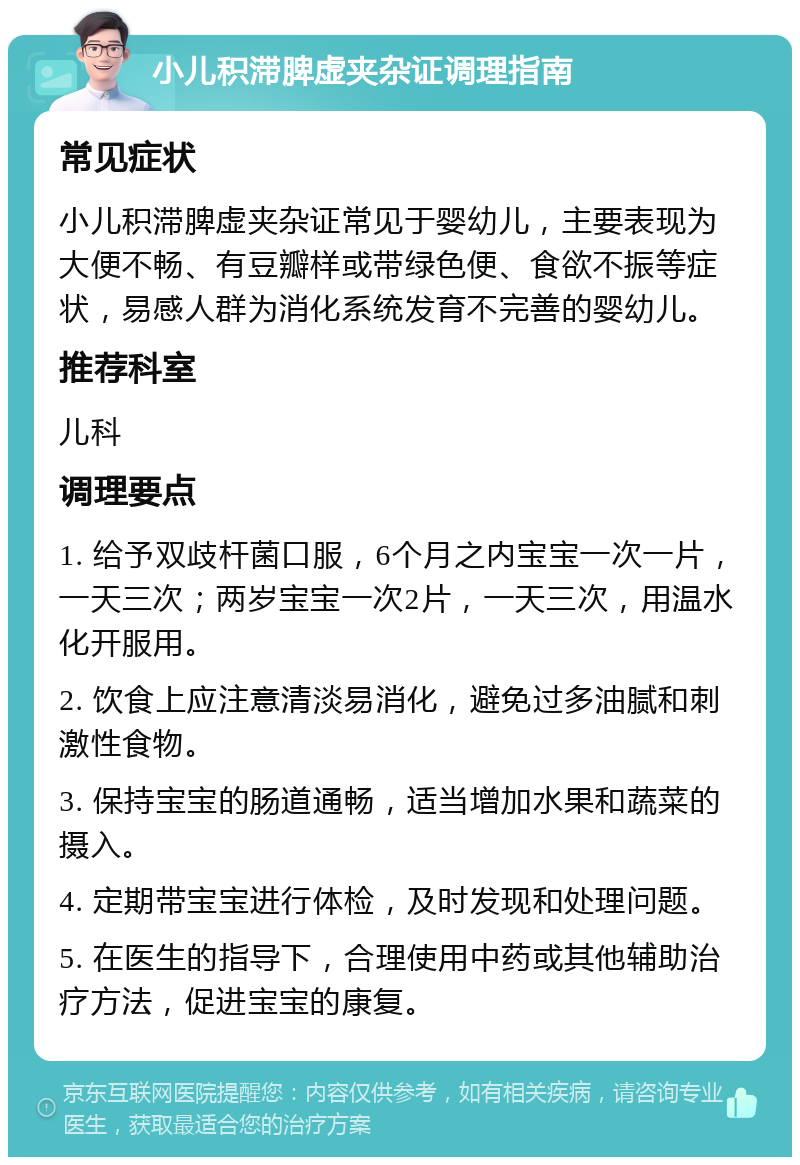 小儿积滞脾虚夹杂证调理指南 常见症状 小儿积滞脾虚夹杂证常见于婴幼儿，主要表现为大便不畅、有豆瓣样或带绿色便、食欲不振等症状，易感人群为消化系统发育不完善的婴幼儿。 推荐科室 儿科 调理要点 1. 给予双歧杆菌口服，6个月之内宝宝一次一片，一天三次；两岁宝宝一次2片，一天三次，用温水化开服用。 2. 饮食上应注意清淡易消化，避免过多油腻和刺激性食物。 3. 保持宝宝的肠道通畅，适当增加水果和蔬菜的摄入。 4. 定期带宝宝进行体检，及时发现和处理问题。 5. 在医生的指导下，合理使用中药或其他辅助治疗方法，促进宝宝的康复。