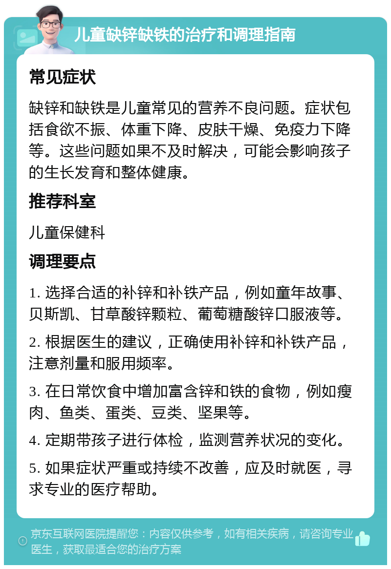 儿童缺锌缺铁的治疗和调理指南 常见症状 缺锌和缺铁是儿童常见的营养不良问题。症状包括食欲不振、体重下降、皮肤干燥、免疫力下降等。这些问题如果不及时解决，可能会影响孩子的生长发育和整体健康。 推荐科室 儿童保健科 调理要点 1. 选择合适的补锌和补铁产品，例如童年故事、贝斯凯、甘草酸锌颗粒、葡萄糖酸锌口服液等。 2. 根据医生的建议，正确使用补锌和补铁产品，注意剂量和服用频率。 3. 在日常饮食中增加富含锌和铁的食物，例如瘦肉、鱼类、蛋类、豆类、坚果等。 4. 定期带孩子进行体检，监测营养状况的变化。 5. 如果症状严重或持续不改善，应及时就医，寻求专业的医疗帮助。