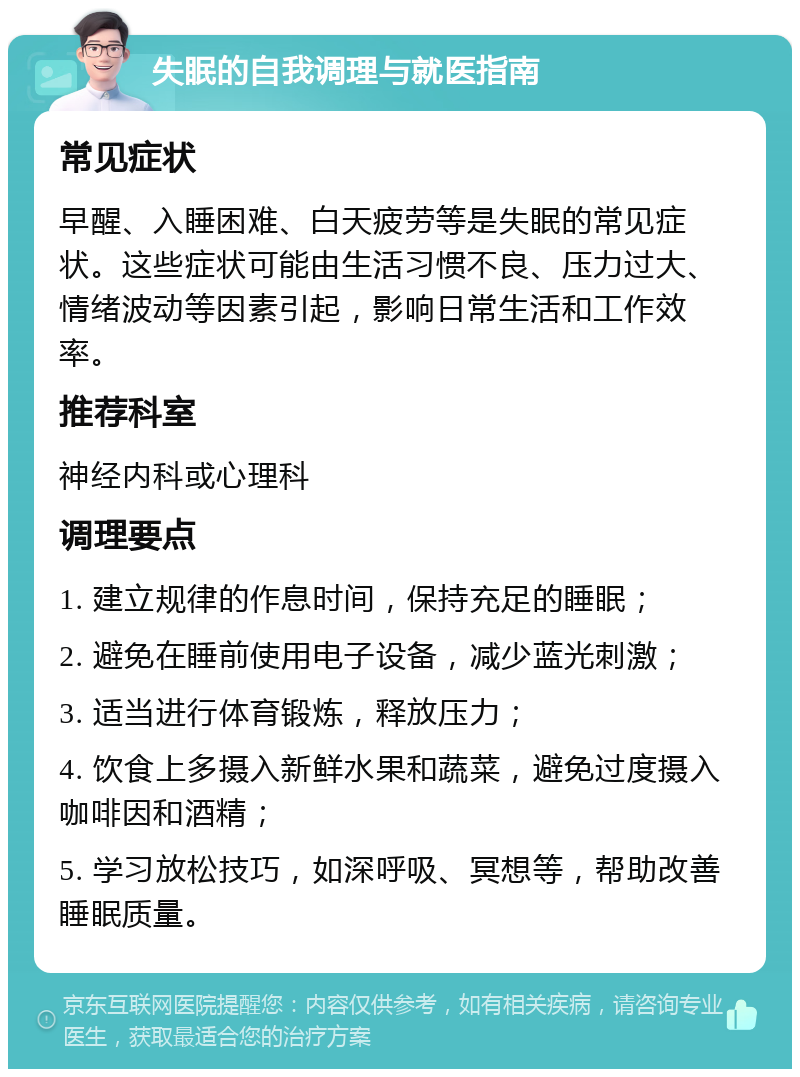 失眠的自我调理与就医指南 常见症状 早醒、入睡困难、白天疲劳等是失眠的常见症状。这些症状可能由生活习惯不良、压力过大、情绪波动等因素引起，影响日常生活和工作效率。 推荐科室 神经内科或心理科 调理要点 1. 建立规律的作息时间，保持充足的睡眠； 2. 避免在睡前使用电子设备，减少蓝光刺激； 3. 适当进行体育锻炼，释放压力； 4. 饮食上多摄入新鲜水果和蔬菜，避免过度摄入咖啡因和酒精； 5. 学习放松技巧，如深呼吸、冥想等，帮助改善睡眠质量。