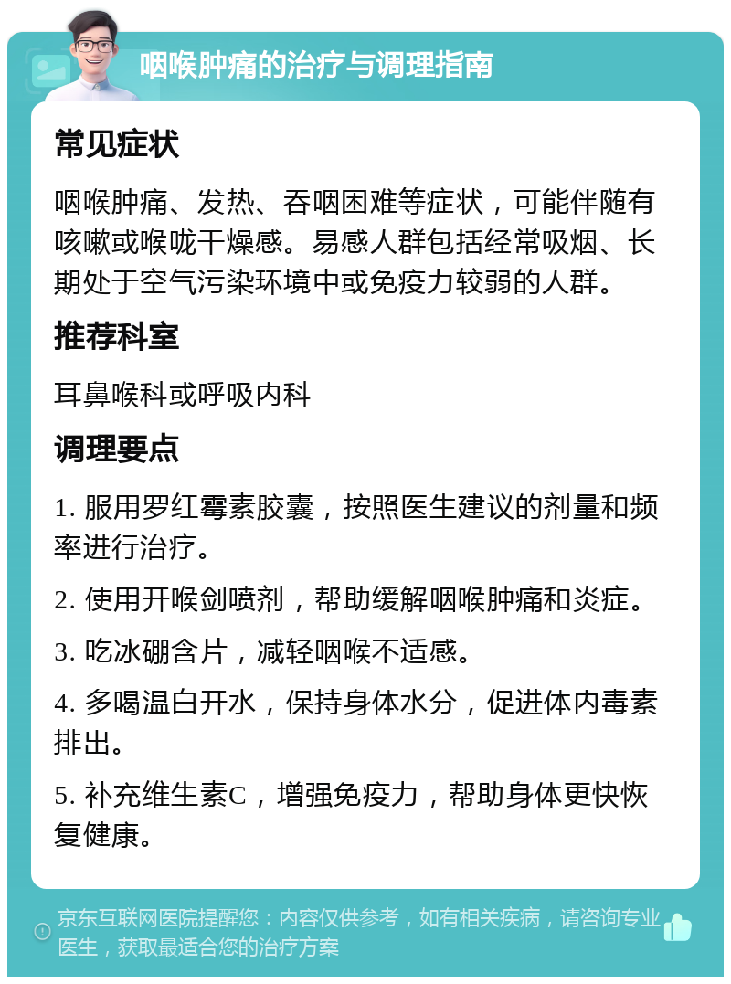 咽喉肿痛的治疗与调理指南 常见症状 咽喉肿痛、发热、吞咽困难等症状，可能伴随有咳嗽或喉咙干燥感。易感人群包括经常吸烟、长期处于空气污染环境中或免疫力较弱的人群。 推荐科室 耳鼻喉科或呼吸内科 调理要点 1. 服用罗红霉素胶囊，按照医生建议的剂量和频率进行治疗。 2. 使用开喉剑喷剂，帮助缓解咽喉肿痛和炎症。 3. 吃冰硼含片，减轻咽喉不适感。 4. 多喝温白开水，保持身体水分，促进体内毒素排出。 5. 补充维生素C，增强免疫力，帮助身体更快恢复健康。