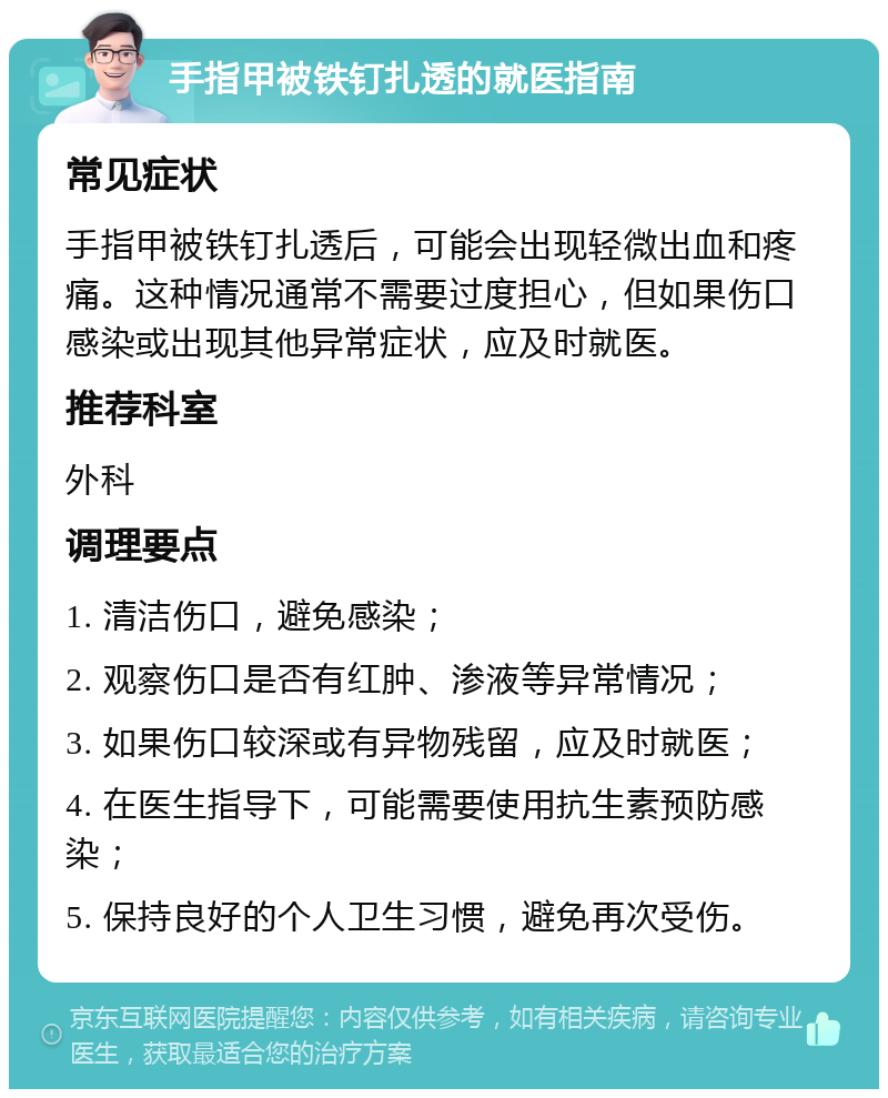 手指甲被铁钉扎透的就医指南 常见症状 手指甲被铁钉扎透后，可能会出现轻微出血和疼痛。这种情况通常不需要过度担心，但如果伤口感染或出现其他异常症状，应及时就医。 推荐科室 外科 调理要点 1. 清洁伤口，避免感染； 2. 观察伤口是否有红肿、渗液等异常情况； 3. 如果伤口较深或有异物残留，应及时就医； 4. 在医生指导下，可能需要使用抗生素预防感染； 5. 保持良好的个人卫生习惯，避免再次受伤。