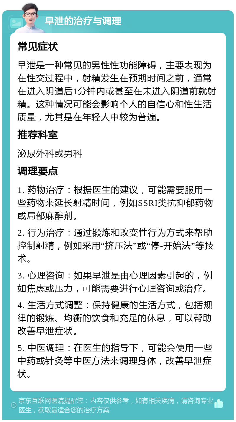 早泄的治疗与调理 常见症状 早泄是一种常见的男性性功能障碍，主要表现为在性交过程中，射精发生在预期时间之前，通常在进入阴道后1分钟内或甚至在未进入阴道前就射精。这种情况可能会影响个人的自信心和性生活质量，尤其是在年轻人中较为普遍。 推荐科室 泌尿外科或男科 调理要点 1. 药物治疗：根据医生的建议，可能需要服用一些药物来延长射精时间，例如SSRI类抗抑郁药物或局部麻醉剂。 2. 行为治疗：通过锻炼和改变性行为方式来帮助控制射精，例如采用“挤压法”或“停-开始法”等技术。 3. 心理咨询：如果早泄是由心理因素引起的，例如焦虑或压力，可能需要进行心理咨询或治疗。 4. 生活方式调整：保持健康的生活方式，包括规律的锻炼、均衡的饮食和充足的休息，可以帮助改善早泄症状。 5. 中医调理：在医生的指导下，可能会使用一些中药或针灸等中医方法来调理身体，改善早泄症状。