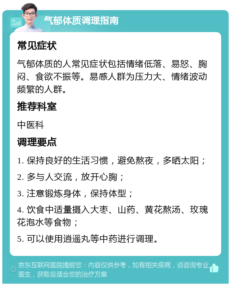 气郁体质调理指南 常见症状 气郁体质的人常见症状包括情绪低落、易怒、胸闷、食欲不振等。易感人群为压力大、情绪波动频繁的人群。 推荐科室 中医科 调理要点 1. 保持良好的生活习惯，避免熬夜，多晒太阳； 2. 多与人交流，放开心胸； 3. 注意锻炼身体，保持体型； 4. 饮食中适量摄入大枣、山药、黄花熬汤、玫瑰花泡水等食物； 5. 可以使用逍遥丸等中药进行调理。