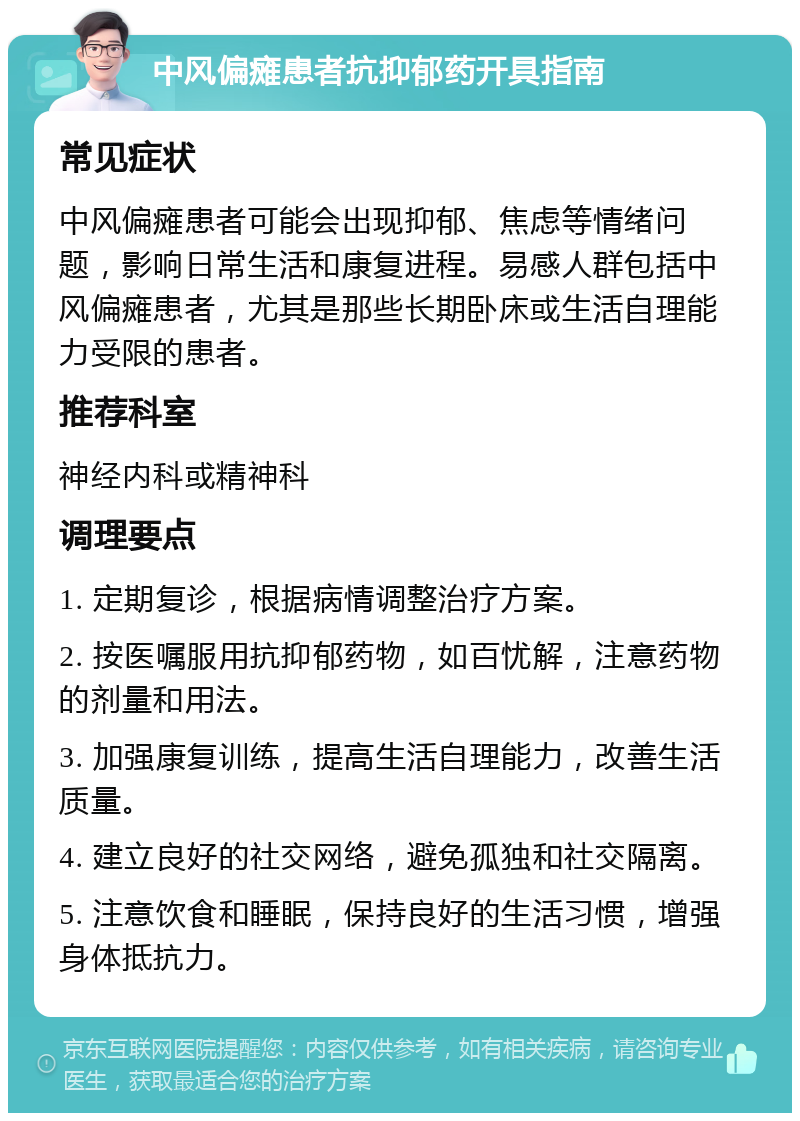 中风偏瘫患者抗抑郁药开具指南 常见症状 中风偏瘫患者可能会出现抑郁、焦虑等情绪问题，影响日常生活和康复进程。易感人群包括中风偏瘫患者，尤其是那些长期卧床或生活自理能力受限的患者。 推荐科室 神经内科或精神科 调理要点 1. 定期复诊，根据病情调整治疗方案。 2. 按医嘱服用抗抑郁药物，如百忧解，注意药物的剂量和用法。 3. 加强康复训练，提高生活自理能力，改善生活质量。 4. 建立良好的社交网络，避免孤独和社交隔离。 5. 注意饮食和睡眠，保持良好的生活习惯，增强身体抵抗力。