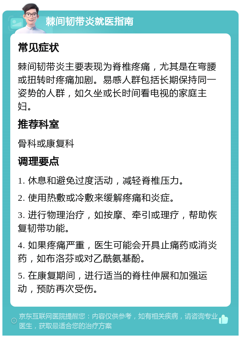 棘间韧带炎就医指南 常见症状 棘间韧带炎主要表现为脊椎疼痛，尤其是在弯腰或扭转时疼痛加剧。易感人群包括长期保持同一姿势的人群，如久坐或长时间看电视的家庭主妇。 推荐科室 骨科或康复科 调理要点 1. 休息和避免过度活动，减轻脊椎压力。 2. 使用热敷或冷敷来缓解疼痛和炎症。 3. 进行物理治疗，如按摩、牵引或理疗，帮助恢复韧带功能。 4. 如果疼痛严重，医生可能会开具止痛药或消炎药，如布洛芬或对乙酰氨基酚。 5. 在康复期间，进行适当的脊柱伸展和加强运动，预防再次受伤。