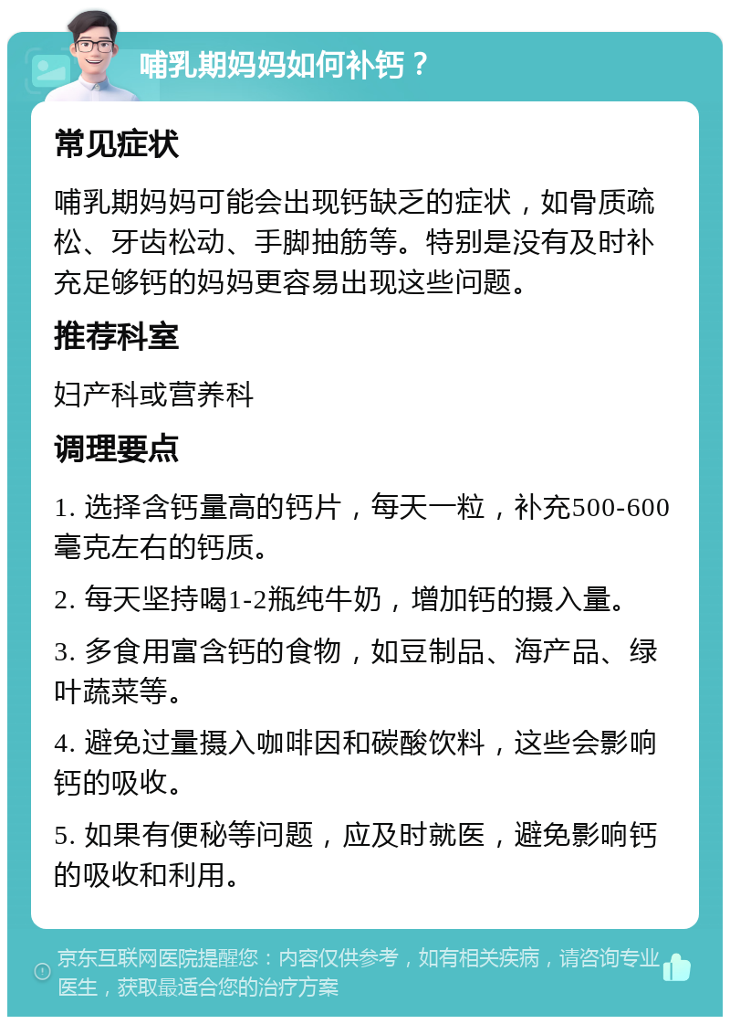 哺乳期妈妈如何补钙？ 常见症状 哺乳期妈妈可能会出现钙缺乏的症状，如骨质疏松、牙齿松动、手脚抽筋等。特别是没有及时补充足够钙的妈妈更容易出现这些问题。 推荐科室 妇产科或营养科 调理要点 1. 选择含钙量高的钙片，每天一粒，补充500-600毫克左右的钙质。 2. 每天坚持喝1-2瓶纯牛奶，增加钙的摄入量。 3. 多食用富含钙的食物，如豆制品、海产品、绿叶蔬菜等。 4. 避免过量摄入咖啡因和碳酸饮料，这些会影响钙的吸收。 5. 如果有便秘等问题，应及时就医，避免影响钙的吸收和利用。