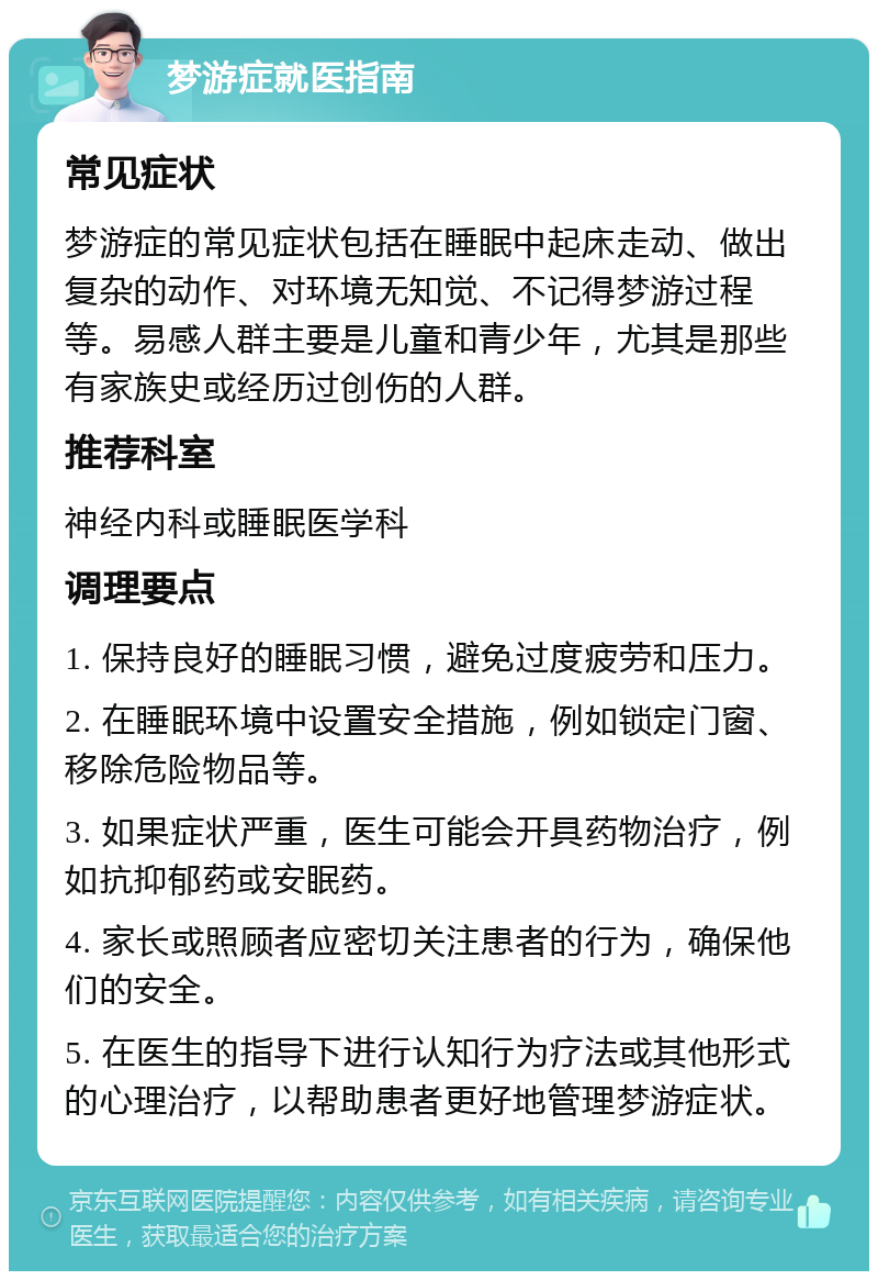 梦游症就医指南 常见症状 梦游症的常见症状包括在睡眠中起床走动、做出复杂的动作、对环境无知觉、不记得梦游过程等。易感人群主要是儿童和青少年，尤其是那些有家族史或经历过创伤的人群。 推荐科室 神经内科或睡眠医学科 调理要点 1. 保持良好的睡眠习惯，避免过度疲劳和压力。 2. 在睡眠环境中设置安全措施，例如锁定门窗、移除危险物品等。 3. 如果症状严重，医生可能会开具药物治疗，例如抗抑郁药或安眠药。 4. 家长或照顾者应密切关注患者的行为，确保他们的安全。 5. 在医生的指导下进行认知行为疗法或其他形式的心理治疗，以帮助患者更好地管理梦游症状。