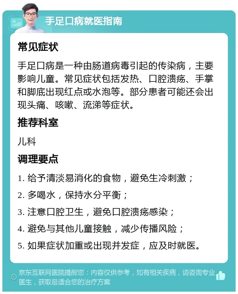 手足口病就医指南 常见症状 手足口病是一种由肠道病毒引起的传染病，主要影响儿童。常见症状包括发热、口腔溃疡、手掌和脚底出现红点或水泡等。部分患者可能还会出现头痛、咳嗽、流涕等症状。 推荐科室 儿科 调理要点 1. 给予清淡易消化的食物，避免生冷刺激； 2. 多喝水，保持水分平衡； 3. 注意口腔卫生，避免口腔溃疡感染； 4. 避免与其他儿童接触，减少传播风险； 5. 如果症状加重或出现并发症，应及时就医。