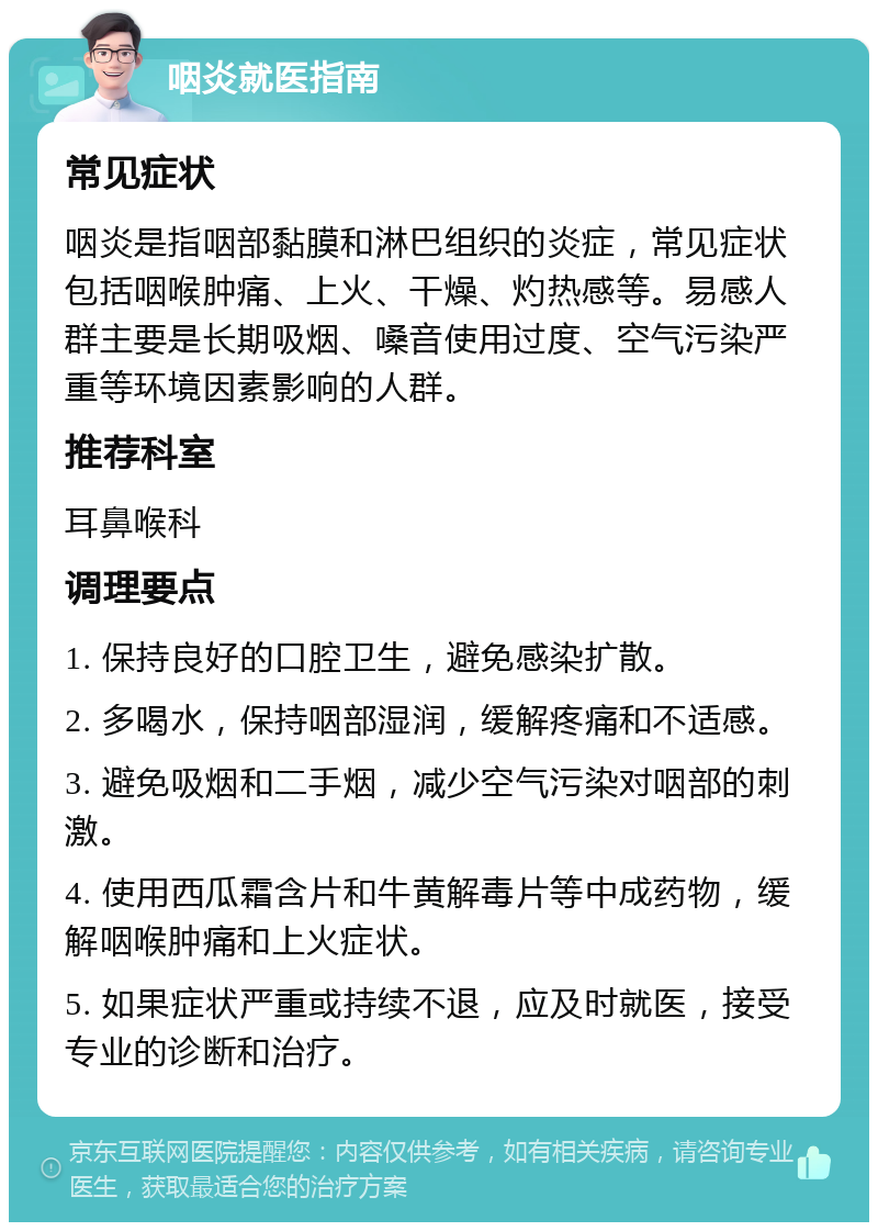 咽炎就医指南 常见症状 咽炎是指咽部黏膜和淋巴组织的炎症，常见症状包括咽喉肿痛、上火、干燥、灼热感等。易感人群主要是长期吸烟、嗓音使用过度、空气污染严重等环境因素影响的人群。 推荐科室 耳鼻喉科 调理要点 1. 保持良好的口腔卫生，避免感染扩散。 2. 多喝水，保持咽部湿润，缓解疼痛和不适感。 3. 避免吸烟和二手烟，减少空气污染对咽部的刺激。 4. 使用西瓜霜含片和牛黄解毒片等中成药物，缓解咽喉肿痛和上火症状。 5. 如果症状严重或持续不退，应及时就医，接受专业的诊断和治疗。