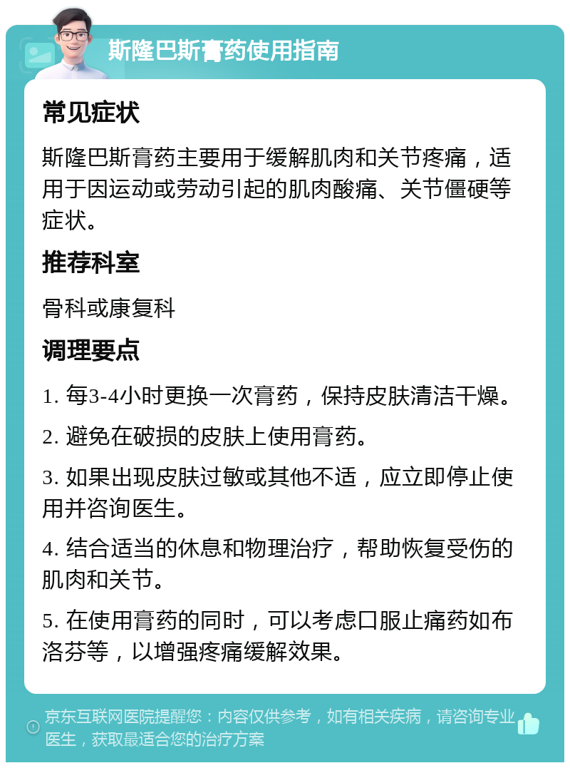 斯隆巴斯膏药使用指南 常见症状 斯隆巴斯膏药主要用于缓解肌肉和关节疼痛，适用于因运动或劳动引起的肌肉酸痛、关节僵硬等症状。 推荐科室 骨科或康复科 调理要点 1. 每3-4小时更换一次膏药，保持皮肤清洁干燥。 2. 避免在破损的皮肤上使用膏药。 3. 如果出现皮肤过敏或其他不适，应立即停止使用并咨询医生。 4. 结合适当的休息和物理治疗，帮助恢复受伤的肌肉和关节。 5. 在使用膏药的同时，可以考虑口服止痛药如布洛芬等，以增强疼痛缓解效果。