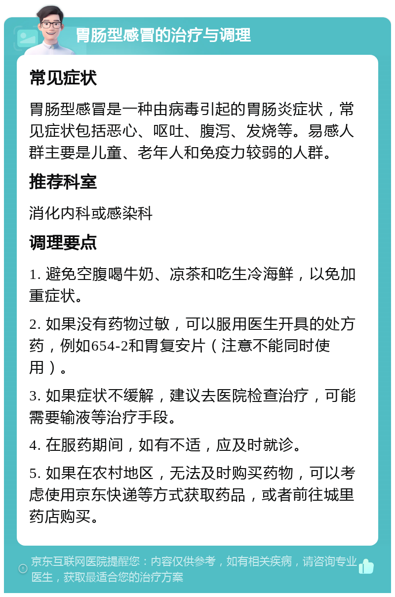 胃肠型感冒的治疗与调理 常见症状 胃肠型感冒是一种由病毒引起的胃肠炎症状，常见症状包括恶心、呕吐、腹泻、发烧等。易感人群主要是儿童、老年人和免疫力较弱的人群。 推荐科室 消化内科或感染科 调理要点 1. 避免空腹喝牛奶、凉茶和吃生冷海鲜，以免加重症状。 2. 如果没有药物过敏，可以服用医生开具的处方药，例如654-2和胃复安片（注意不能同时使用）。 3. 如果症状不缓解，建议去医院检查治疗，可能需要输液等治疗手段。 4. 在服药期间，如有不适，应及时就诊。 5. 如果在农村地区，无法及时购买药物，可以考虑使用京东快递等方式获取药品，或者前往城里药店购买。