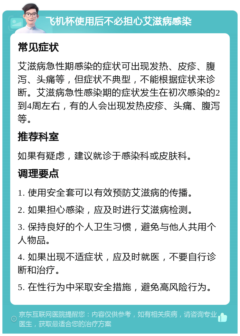 飞机杯使用后不必担心艾滋病感染 常见症状 艾滋病急性期感染的症状可出现发热、皮疹、腹泻、头痛等，但症状不典型，不能根据症状来诊断。艾滋病急性感染期的症状发生在初次感染的2到4周左右，有的人会出现发热皮疹、头痛、腹泻等。 推荐科室 如果有疑虑，建议就诊于感染科或皮肤科。 调理要点 1. 使用安全套可以有效预防艾滋病的传播。 2. 如果担心感染，应及时进行艾滋病检测。 3. 保持良好的个人卫生习惯，避免与他人共用个人物品。 4. 如果出现不适症状，应及时就医，不要自行诊断和治疗。 5. 在性行为中采取安全措施，避免高风险行为。