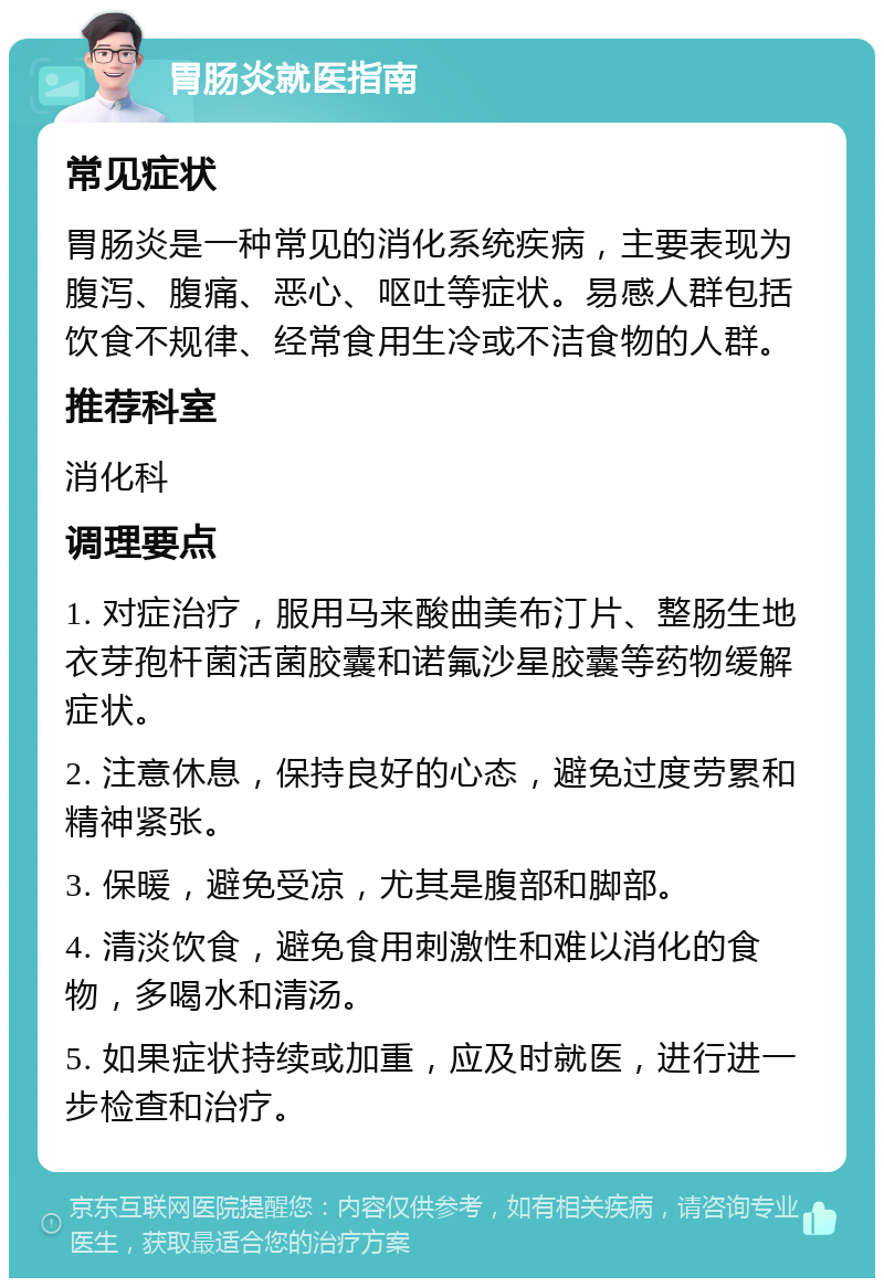 胃肠炎就医指南 常见症状 胃肠炎是一种常见的消化系统疾病，主要表现为腹泻、腹痛、恶心、呕吐等症状。易感人群包括饮食不规律、经常食用生冷或不洁食物的人群。 推荐科室 消化科 调理要点 1. 对症治疗，服用马来酸曲美布汀片、整肠生地衣芽孢杆菌活菌胶囊和诺氟沙星胶囊等药物缓解症状。 2. 注意休息，保持良好的心态，避免过度劳累和精神紧张。 3. 保暖，避免受凉，尤其是腹部和脚部。 4. 清淡饮食，避免食用刺激性和难以消化的食物，多喝水和清汤。 5. 如果症状持续或加重，应及时就医，进行进一步检查和治疗。