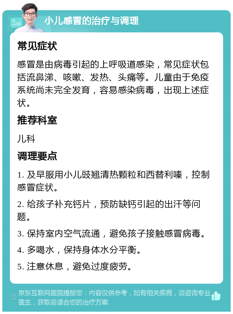 小儿感冒的治疗与调理 常见症状 感冒是由病毒引起的上呼吸道感染，常见症状包括流鼻涕、咳嗽、发热、头痛等。儿童由于免疫系统尚未完全发育，容易感染病毒，出现上述症状。 推荐科室 儿科 调理要点 1. 及早服用小儿豉翘清热颗粒和西替利嗪，控制感冒症状。 2. 给孩子补充钙片，预防缺钙引起的出汗等问题。 3. 保持室内空气流通，避免孩子接触感冒病毒。 4. 多喝水，保持身体水分平衡。 5. 注意休息，避免过度疲劳。