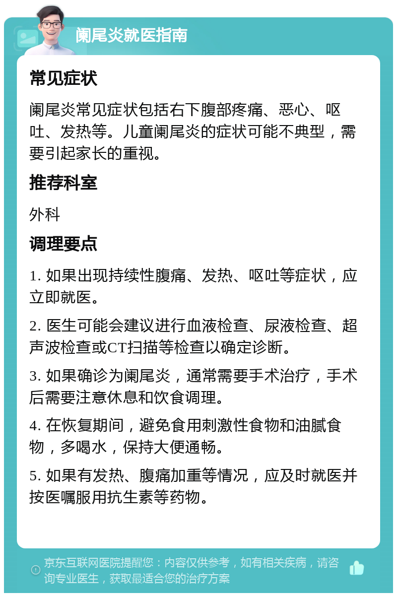 阑尾炎就医指南 常见症状 阑尾炎常见症状包括右下腹部疼痛、恶心、呕吐、发热等。儿童阑尾炎的症状可能不典型，需要引起家长的重视。 推荐科室 外科 调理要点 1. 如果出现持续性腹痛、发热、呕吐等症状，应立即就医。 2. 医生可能会建议进行血液检查、尿液检查、超声波检查或CT扫描等检查以确定诊断。 3. 如果确诊为阑尾炎，通常需要手术治疗，手术后需要注意休息和饮食调理。 4. 在恢复期间，避免食用刺激性食物和油腻食物，多喝水，保持大便通畅。 5. 如果有发热、腹痛加重等情况，应及时就医并按医嘱服用抗生素等药物。