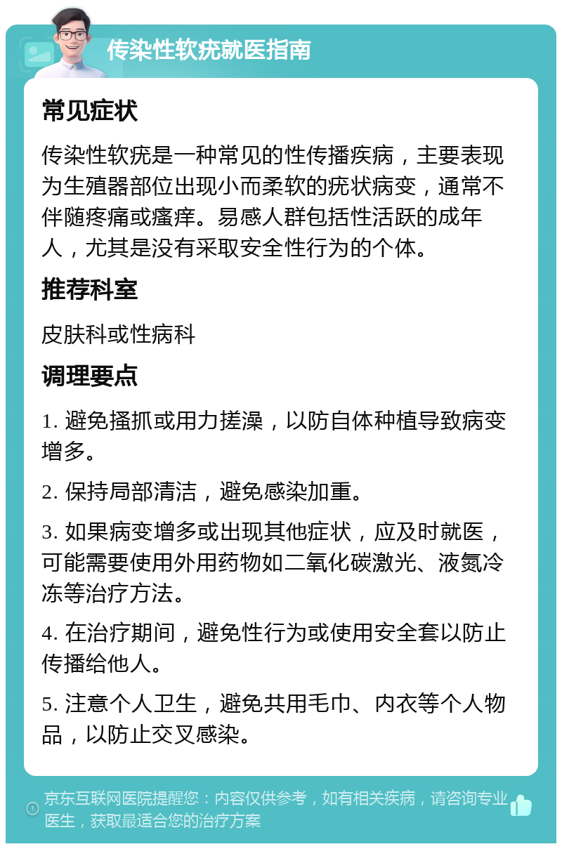 传染性软疣就医指南 常见症状 传染性软疣是一种常见的性传播疾病，主要表现为生殖器部位出现小而柔软的疣状病变，通常不伴随疼痛或瘙痒。易感人群包括性活跃的成年人，尤其是没有采取安全性行为的个体。 推荐科室 皮肤科或性病科 调理要点 1. 避免搔抓或用力搓澡，以防自体种植导致病变增多。 2. 保持局部清洁，避免感染加重。 3. 如果病变增多或出现其他症状，应及时就医，可能需要使用外用药物如二氧化碳激光、液氮冷冻等治疗方法。 4. 在治疗期间，避免性行为或使用安全套以防止传播给他人。 5. 注意个人卫生，避免共用毛巾、内衣等个人物品，以防止交叉感染。