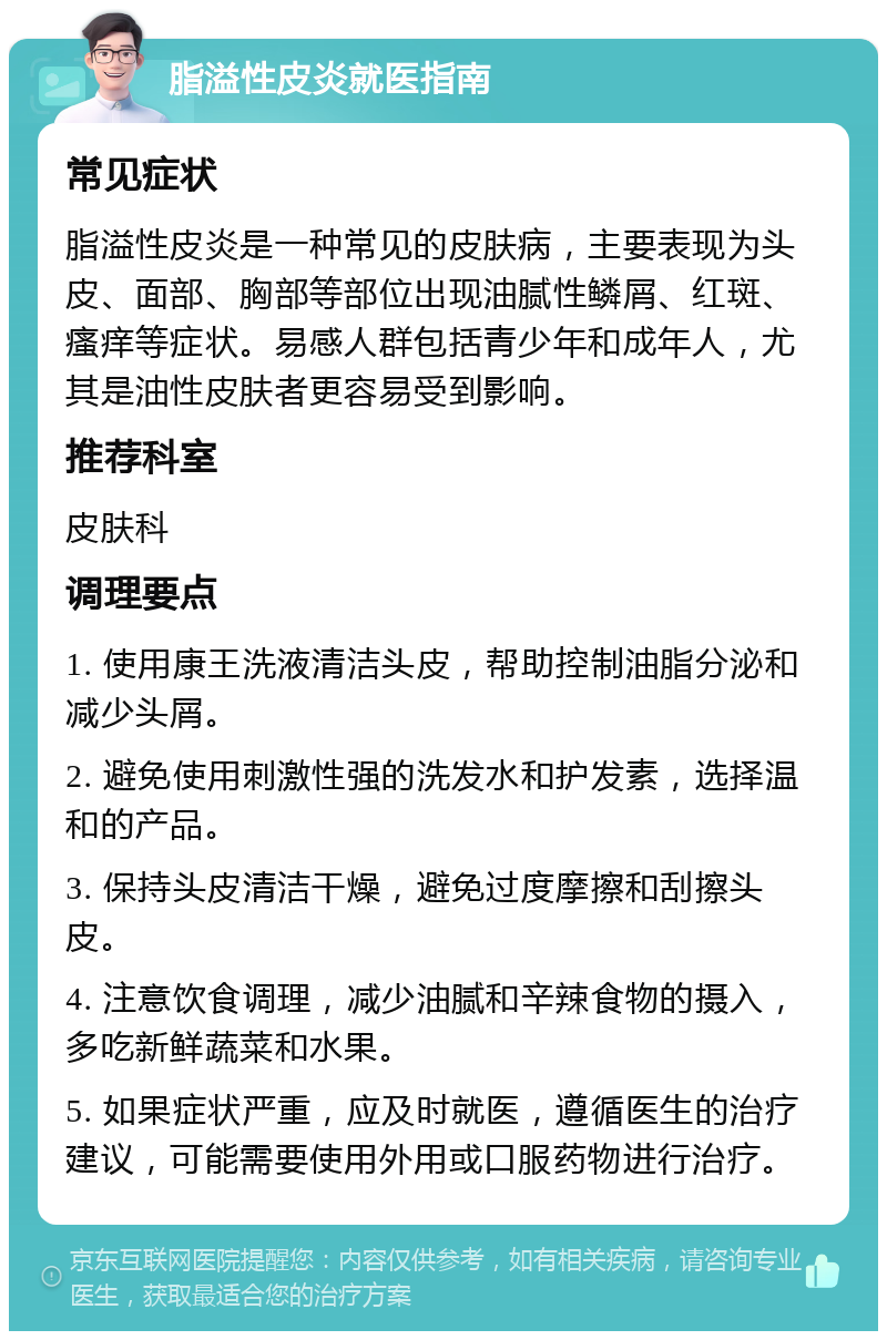 脂溢性皮炎就医指南 常见症状 脂溢性皮炎是一种常见的皮肤病，主要表现为头皮、面部、胸部等部位出现油腻性鳞屑、红斑、瘙痒等症状。易感人群包括青少年和成年人，尤其是油性皮肤者更容易受到影响。 推荐科室 皮肤科 调理要点 1. 使用康王洗液清洁头皮，帮助控制油脂分泌和减少头屑。 2. 避免使用刺激性强的洗发水和护发素，选择温和的产品。 3. 保持头皮清洁干燥，避免过度摩擦和刮擦头皮。 4. 注意饮食调理，减少油腻和辛辣食物的摄入，多吃新鲜蔬菜和水果。 5. 如果症状严重，应及时就医，遵循医生的治疗建议，可能需要使用外用或口服药物进行治疗。