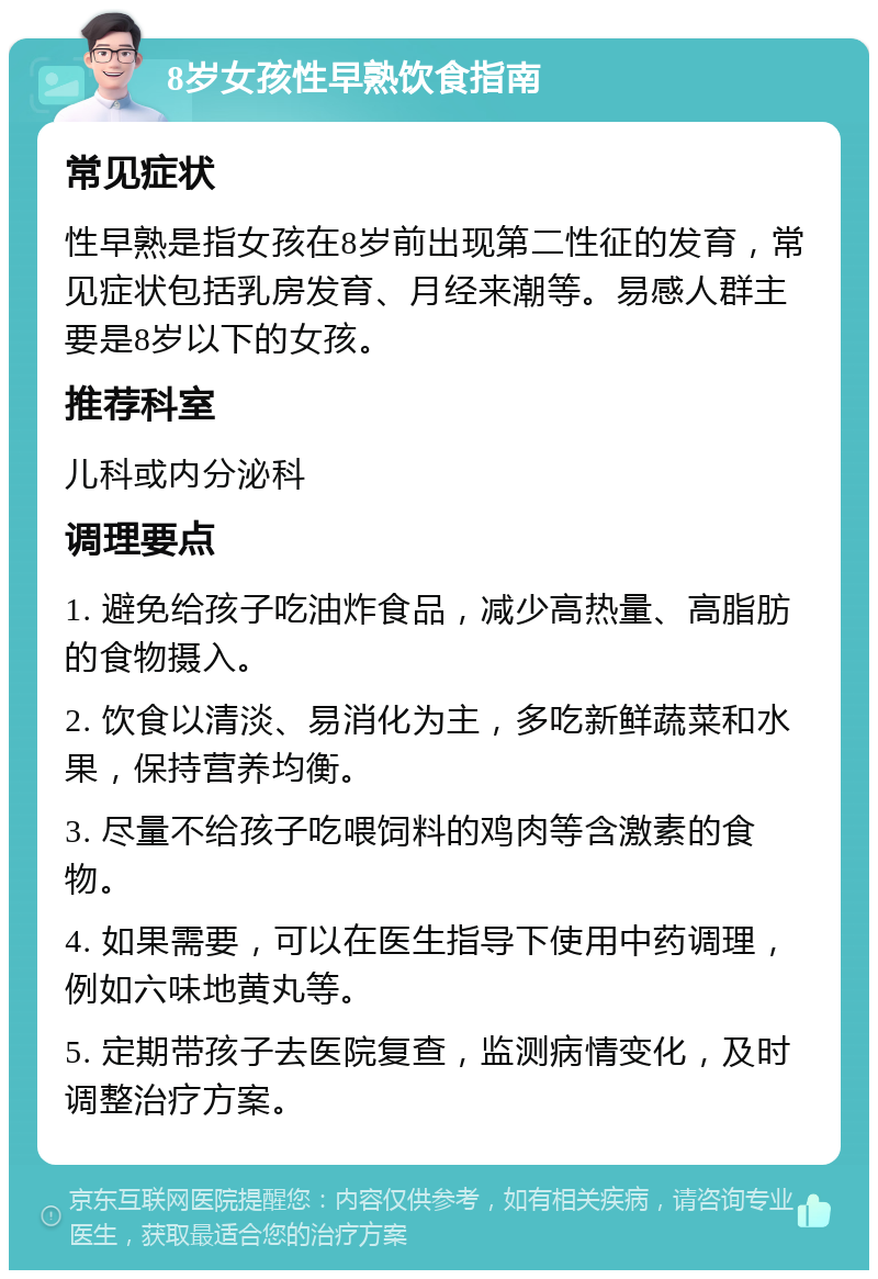 8岁女孩性早熟饮食指南 常见症状 性早熟是指女孩在8岁前出现第二性征的发育，常见症状包括乳房发育、月经来潮等。易感人群主要是8岁以下的女孩。 推荐科室 儿科或内分泌科 调理要点 1. 避免给孩子吃油炸食品，减少高热量、高脂肪的食物摄入。 2. 饮食以清淡、易消化为主，多吃新鲜蔬菜和水果，保持营养均衡。 3. 尽量不给孩子吃喂饲料的鸡肉等含激素的食物。 4. 如果需要，可以在医生指导下使用中药调理，例如六味地黄丸等。 5. 定期带孩子去医院复查，监测病情变化，及时调整治疗方案。