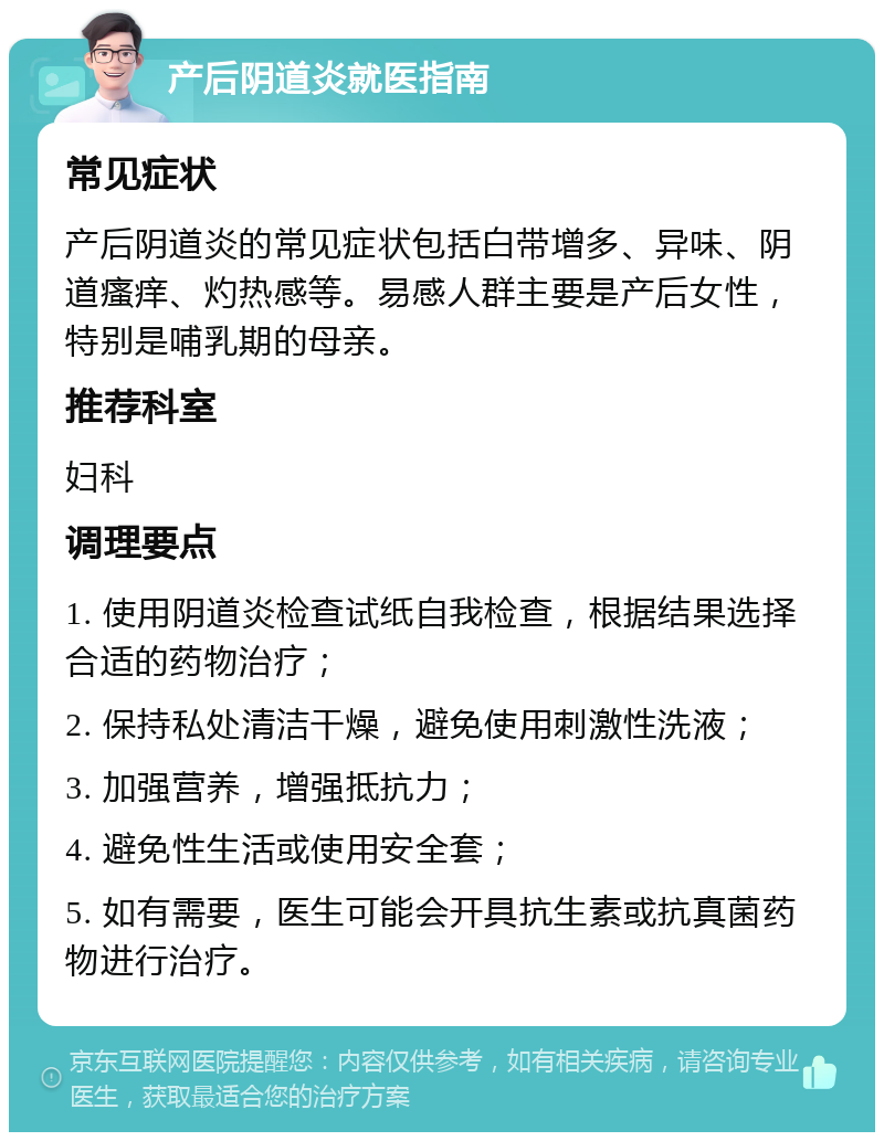 产后阴道炎就医指南 常见症状 产后阴道炎的常见症状包括白带增多、异味、阴道瘙痒、灼热感等。易感人群主要是产后女性，特别是哺乳期的母亲。 推荐科室 妇科 调理要点 1. 使用阴道炎检查试纸自我检查，根据结果选择合适的药物治疗； 2. 保持私处清洁干燥，避免使用刺激性洗液； 3. 加强营养，增强抵抗力； 4. 避免性生活或使用安全套； 5. 如有需要，医生可能会开具抗生素或抗真菌药物进行治疗。