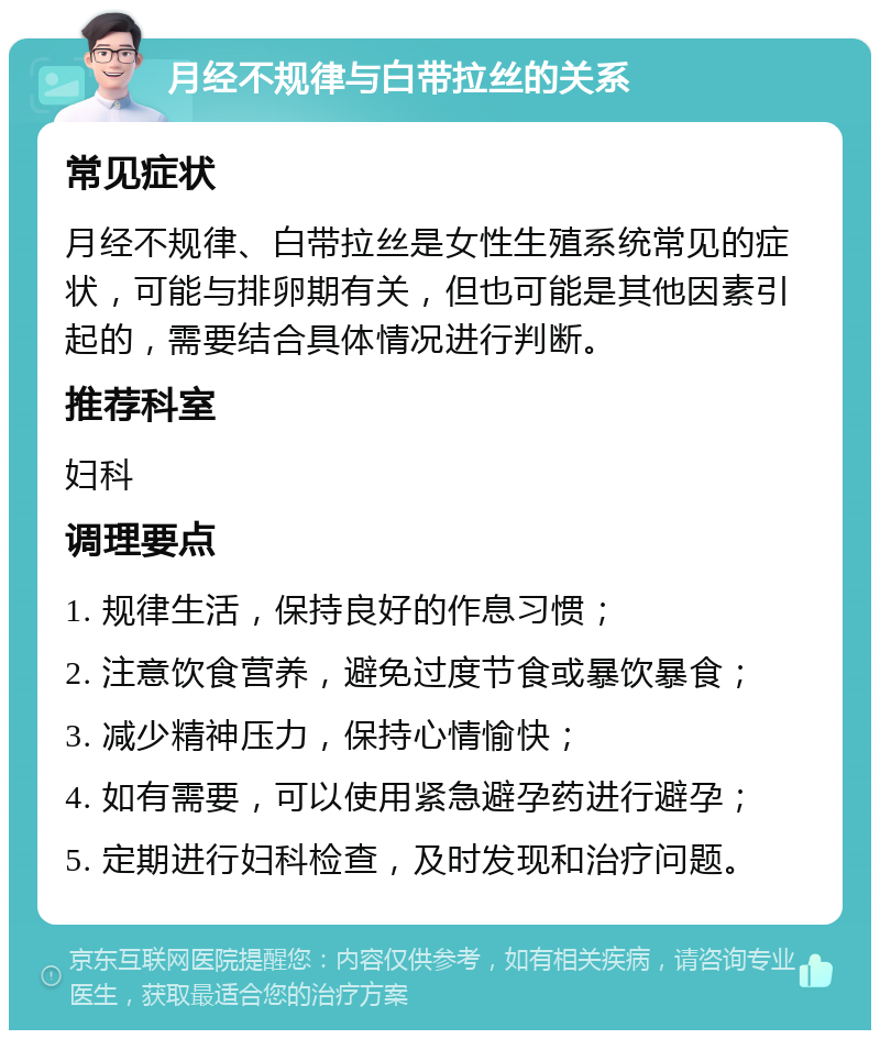 月经不规律与白带拉丝的关系 常见症状 月经不规律、白带拉丝是女性生殖系统常见的症状，可能与排卵期有关，但也可能是其他因素引起的，需要结合具体情况进行判断。 推荐科室 妇科 调理要点 1. 规律生活，保持良好的作息习惯； 2. 注意饮食营养，避免过度节食或暴饮暴食； 3. 减少精神压力，保持心情愉快； 4. 如有需要，可以使用紧急避孕药进行避孕； 5. 定期进行妇科检查，及时发现和治疗问题。