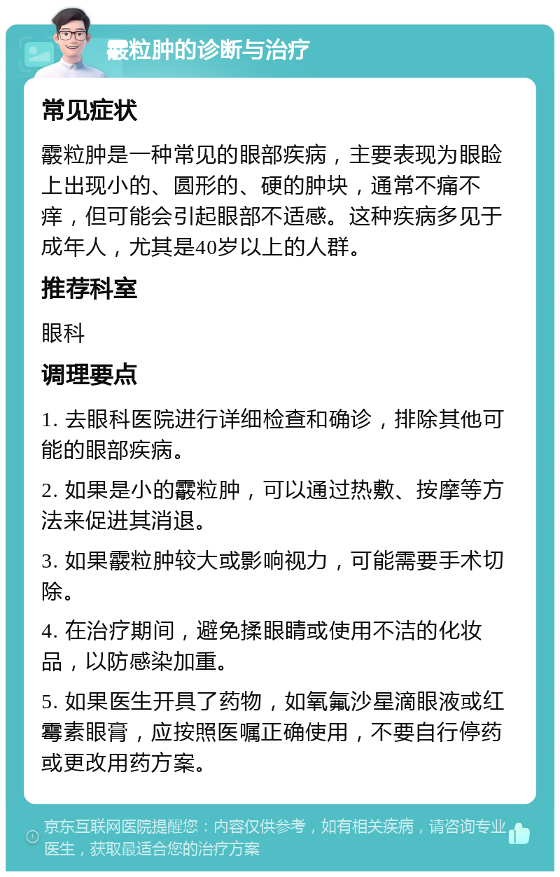 霰粒肿的诊断与治疗 常见症状 霰粒肿是一种常见的眼部疾病，主要表现为眼睑上出现小的、圆形的、硬的肿块，通常不痛不痒，但可能会引起眼部不适感。这种疾病多见于成年人，尤其是40岁以上的人群。 推荐科室 眼科 调理要点 1. 去眼科医院进行详细检查和确诊，排除其他可能的眼部疾病。 2. 如果是小的霰粒肿，可以通过热敷、按摩等方法来促进其消退。 3. 如果霰粒肿较大或影响视力，可能需要手术切除。 4. 在治疗期间，避免揉眼睛或使用不洁的化妆品，以防感染加重。 5. 如果医生开具了药物，如氧氟沙星滴眼液或红霉素眼膏，应按照医嘱正确使用，不要自行停药或更改用药方案。