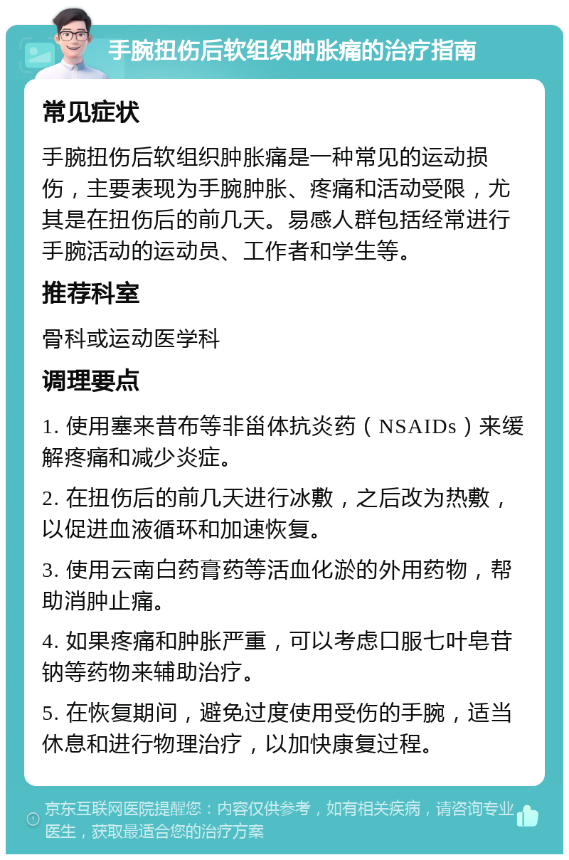 手腕扭伤后软组织肿胀痛的治疗指南 常见症状 手腕扭伤后软组织肿胀痛是一种常见的运动损伤，主要表现为手腕肿胀、疼痛和活动受限，尤其是在扭伤后的前几天。易感人群包括经常进行手腕活动的运动员、工作者和学生等。 推荐科室 骨科或运动医学科 调理要点 1. 使用塞来昔布等非甾体抗炎药（NSAIDs）来缓解疼痛和减少炎症。 2. 在扭伤后的前几天进行冰敷，之后改为热敷，以促进血液循环和加速恢复。 3. 使用云南白药膏药等活血化淤的外用药物，帮助消肿止痛。 4. 如果疼痛和肿胀严重，可以考虑口服七叶皂苷钠等药物来辅助治疗。 5. 在恢复期间，避免过度使用受伤的手腕，适当休息和进行物理治疗，以加快康复过程。