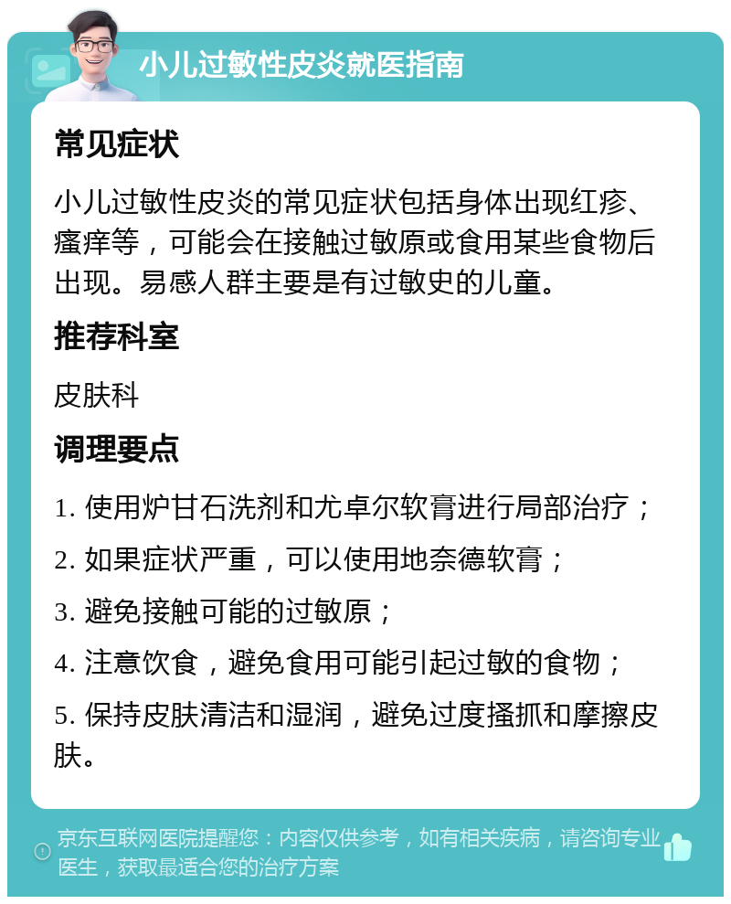 小儿过敏性皮炎就医指南 常见症状 小儿过敏性皮炎的常见症状包括身体出现红疹、瘙痒等，可能会在接触过敏原或食用某些食物后出现。易感人群主要是有过敏史的儿童。 推荐科室 皮肤科 调理要点 1. 使用炉甘石洗剂和尤卓尔软膏进行局部治疗； 2. 如果症状严重，可以使用地奈德软膏； 3. 避免接触可能的过敏原； 4. 注意饮食，避免食用可能引起过敏的食物； 5. 保持皮肤清洁和湿润，避免过度搔抓和摩擦皮肤。