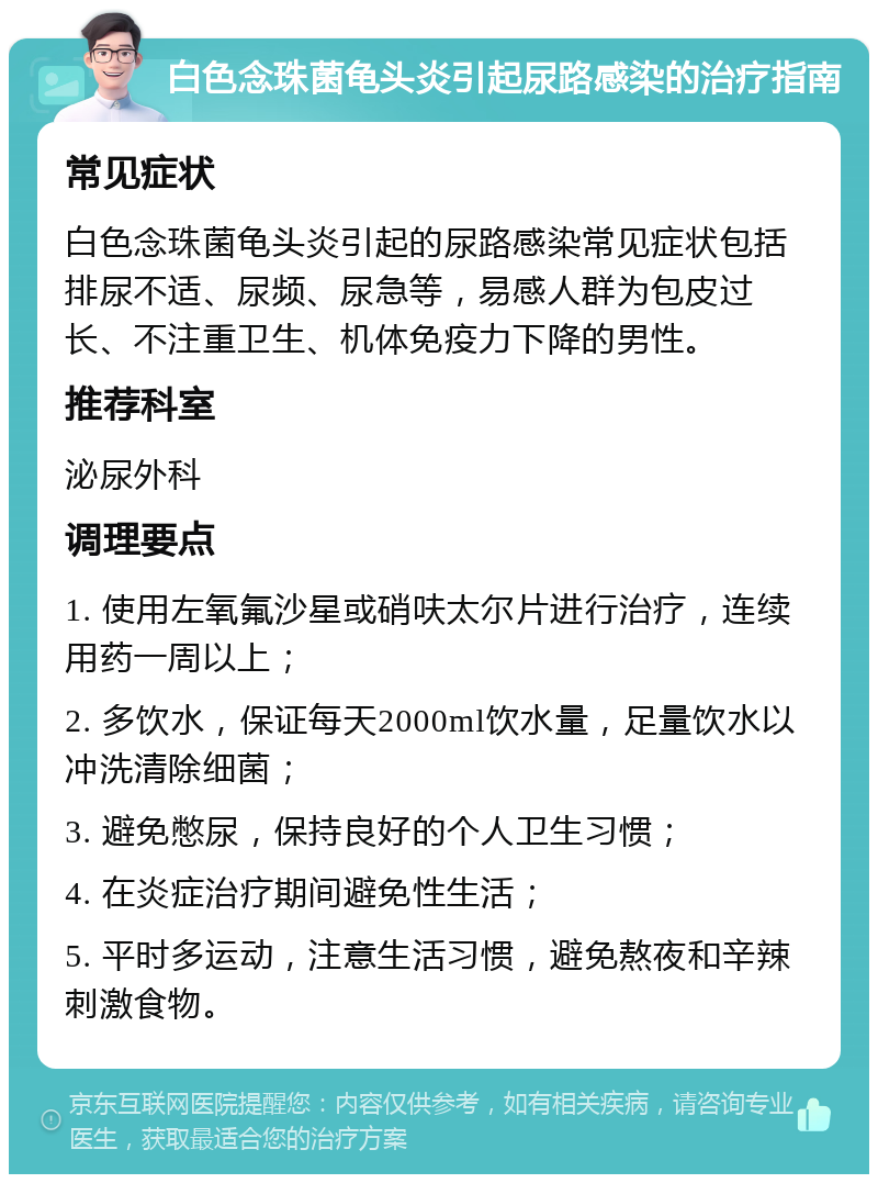 白色念珠菌龟头炎引起尿路感染的治疗指南 常见症状 白色念珠菌龟头炎引起的尿路感染常见症状包括排尿不适、尿频、尿急等，易感人群为包皮过长、不注重卫生、机体免疫力下降的男性。 推荐科室 泌尿外科 调理要点 1. 使用左氧氟沙星或硝呋太尔片进行治疗，连续用药一周以上； 2. 多饮水，保证每天2000ml饮水量，足量饮水以冲洗清除细菌； 3. 避免憋尿，保持良好的个人卫生习惯； 4. 在炎症治疗期间避免性生活； 5. 平时多运动，注意生活习惯，避免熬夜和辛辣刺激食物。