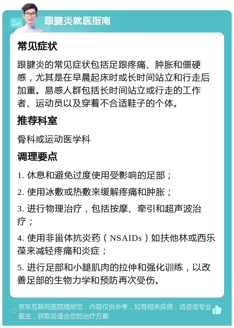 跟腱炎就医指南 常见症状 跟腱炎的常见症状包括足跟疼痛、肿胀和僵硬感，尤其是在早晨起床时或长时间站立和行走后加重。易感人群包括长时间站立或行走的工作者、运动员以及穿着不合适鞋子的个体。 推荐科室 骨科或运动医学科 调理要点 1. 休息和避免过度使用受影响的足部； 2. 使用冰敷或热敷来缓解疼痛和肿胀； 3. 进行物理治疗，包括按摩、牵引和超声波治疗； 4. 使用非甾体抗炎药（NSAIDs）如扶他林或西乐葆来减轻疼痛和炎症； 5. 进行足部和小腿肌肉的拉伸和强化训练，以改善足部的生物力学和预防再次受伤。