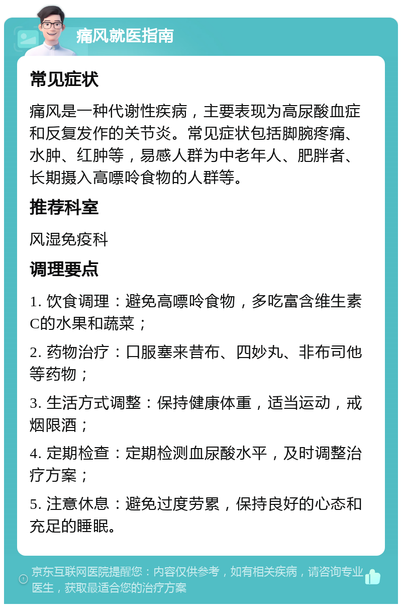 痛风就医指南 常见症状 痛风是一种代谢性疾病，主要表现为高尿酸血症和反复发作的关节炎。常见症状包括脚腕疼痛、水肿、红肿等，易感人群为中老年人、肥胖者、长期摄入高嘌呤食物的人群等。 推荐科室 风湿免疫科 调理要点 1. 饮食调理：避免高嘌呤食物，多吃富含维生素C的水果和蔬菜； 2. 药物治疗：口服塞来昔布、四妙丸、非布司他等药物； 3. 生活方式调整：保持健康体重，适当运动，戒烟限酒； 4. 定期检查：定期检测血尿酸水平，及时调整治疗方案； 5. 注意休息：避免过度劳累，保持良好的心态和充足的睡眠。