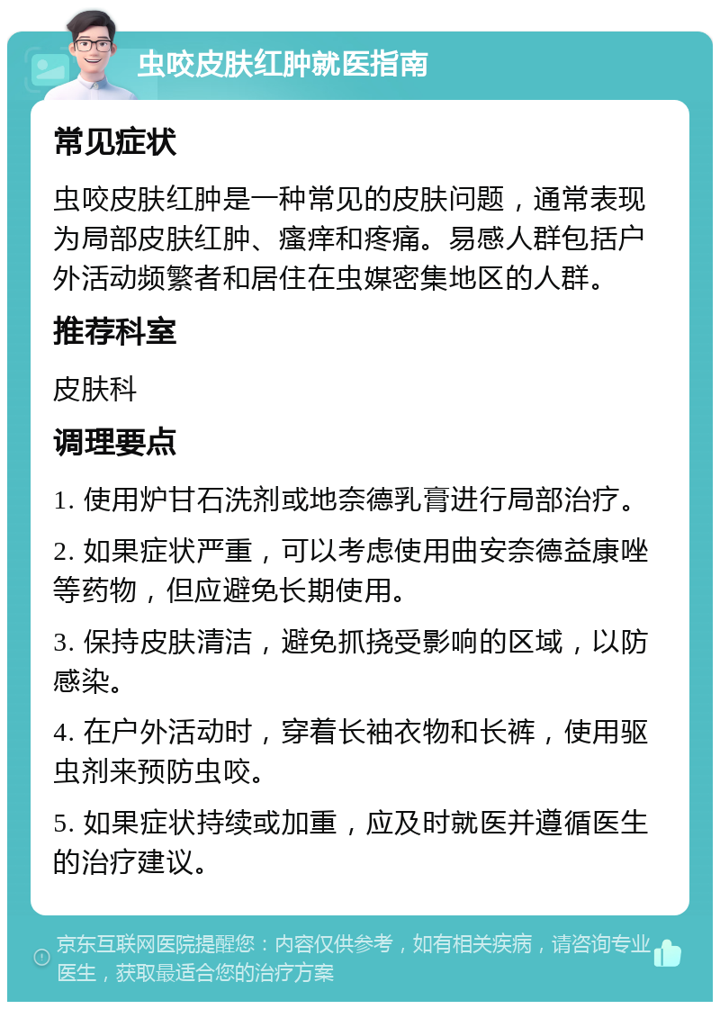 虫咬皮肤红肿就医指南 常见症状 虫咬皮肤红肿是一种常见的皮肤问题，通常表现为局部皮肤红肿、瘙痒和疼痛。易感人群包括户外活动频繁者和居住在虫媒密集地区的人群。 推荐科室 皮肤科 调理要点 1. 使用炉甘石洗剂或地奈德乳膏进行局部治疗。 2. 如果症状严重，可以考虑使用曲安奈德益康唑等药物，但应避免长期使用。 3. 保持皮肤清洁，避免抓挠受影响的区域，以防感染。 4. 在户外活动时，穿着长袖衣物和长裤，使用驱虫剂来预防虫咬。 5. 如果症状持续或加重，应及时就医并遵循医生的治疗建议。