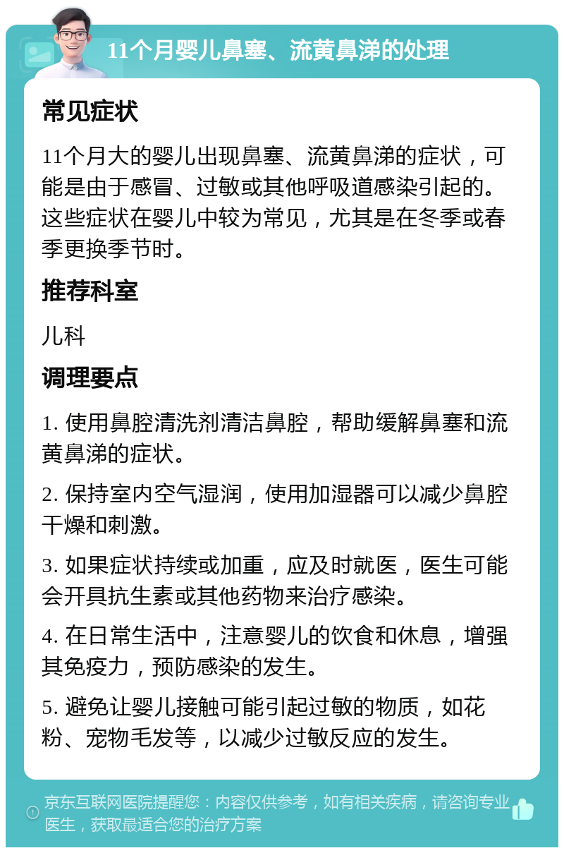 11个月婴儿鼻塞、流黄鼻涕的处理 常见症状 11个月大的婴儿出现鼻塞、流黄鼻涕的症状，可能是由于感冒、过敏或其他呼吸道感染引起的。这些症状在婴儿中较为常见，尤其是在冬季或春季更换季节时。 推荐科室 儿科 调理要点 1. 使用鼻腔清洗剂清洁鼻腔，帮助缓解鼻塞和流黄鼻涕的症状。 2. 保持室内空气湿润，使用加湿器可以减少鼻腔干燥和刺激。 3. 如果症状持续或加重，应及时就医，医生可能会开具抗生素或其他药物来治疗感染。 4. 在日常生活中，注意婴儿的饮食和休息，增强其免疫力，预防感染的发生。 5. 避免让婴儿接触可能引起过敏的物质，如花粉、宠物毛发等，以减少过敏反应的发生。