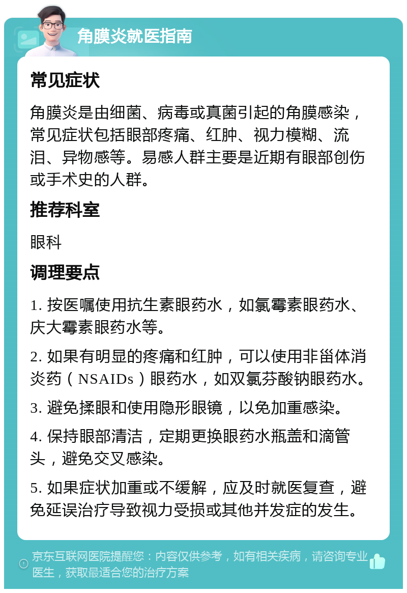 角膜炎就医指南 常见症状 角膜炎是由细菌、病毒或真菌引起的角膜感染，常见症状包括眼部疼痛、红肿、视力模糊、流泪、异物感等。易感人群主要是近期有眼部创伤或手术史的人群。 推荐科室 眼科 调理要点 1. 按医嘱使用抗生素眼药水，如氯霉素眼药水、庆大霉素眼药水等。 2. 如果有明显的疼痛和红肿，可以使用非甾体消炎药（NSAIDs）眼药水，如双氯芬酸钠眼药水。 3. 避免揉眼和使用隐形眼镜，以免加重感染。 4. 保持眼部清洁，定期更换眼药水瓶盖和滴管头，避免交叉感染。 5. 如果症状加重或不缓解，应及时就医复查，避免延误治疗导致视力受损或其他并发症的发生。