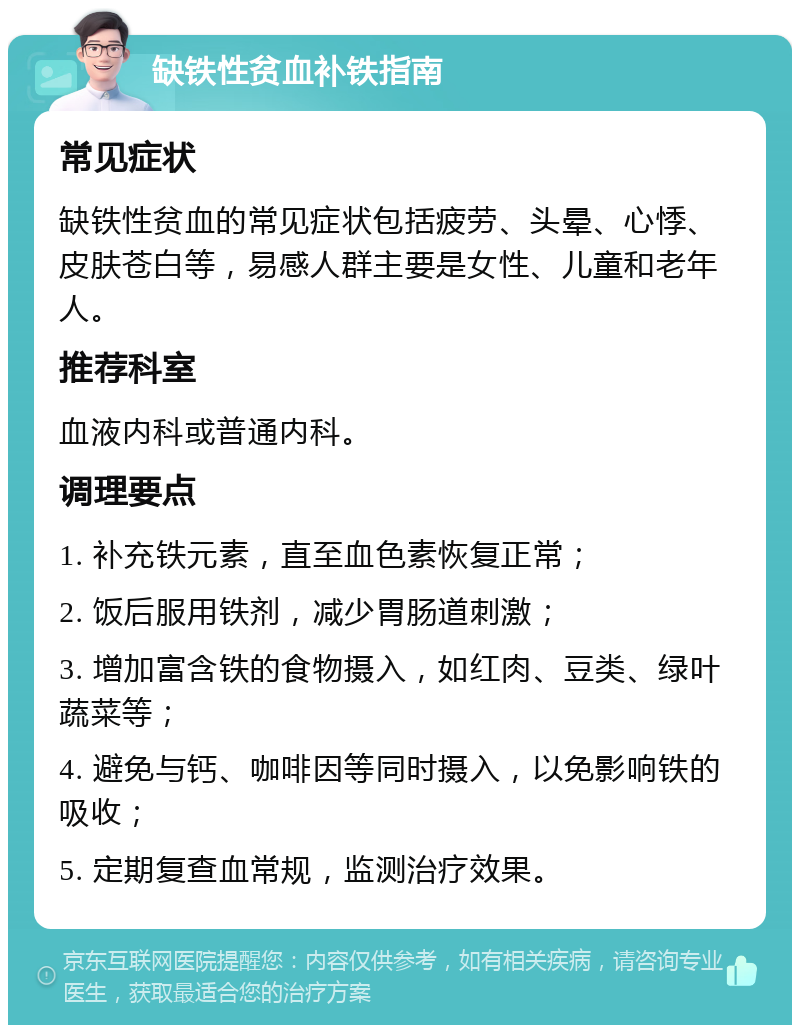 缺铁性贫血补铁指南 常见症状 缺铁性贫血的常见症状包括疲劳、头晕、心悸、皮肤苍白等，易感人群主要是女性、儿童和老年人。 推荐科室 血液内科或普通内科。 调理要点 1. 补充铁元素，直至血色素恢复正常； 2. 饭后服用铁剂，减少胃肠道刺激； 3. 增加富含铁的食物摄入，如红肉、豆类、绿叶蔬菜等； 4. 避免与钙、咖啡因等同时摄入，以免影响铁的吸收； 5. 定期复查血常规，监测治疗效果。