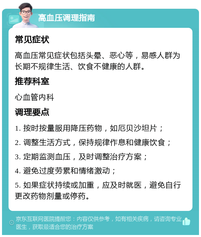 高血压调理指南 常见症状 高血压常见症状包括头晕、恶心等，易感人群为长期不规律生活、饮食不健康的人群。 推荐科室 心血管内科 调理要点 1. 按时按量服用降压药物，如厄贝沙坦片； 2. 调整生活方式，保持规律作息和健康饮食； 3. 定期监测血压，及时调整治疗方案； 4. 避免过度劳累和情绪激动； 5. 如果症状持续或加重，应及时就医，避免自行更改药物剂量或停药。