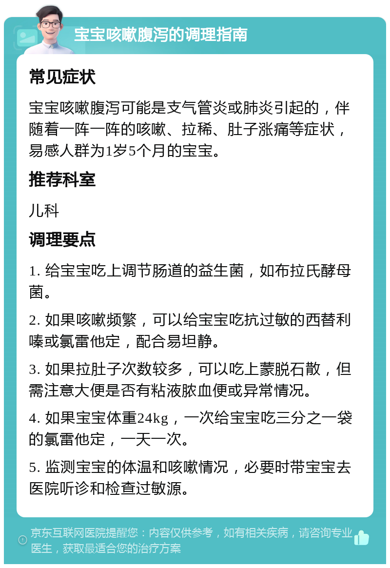 宝宝咳嗽腹泻的调理指南 常见症状 宝宝咳嗽腹泻可能是支气管炎或肺炎引起的，伴随着一阵一阵的咳嗽、拉稀、肚子涨痛等症状，易感人群为1岁5个月的宝宝。 推荐科室 儿科 调理要点 1. 给宝宝吃上调节肠道的益生菌，如布拉氏酵母菌。 2. 如果咳嗽频繁，可以给宝宝吃抗过敏的西替利嗪或氯雷他定，配合易坦静。 3. 如果拉肚子次数较多，可以吃上蒙脱石散，但需注意大便是否有粘液脓血便或异常情况。 4. 如果宝宝体重24kg，一次给宝宝吃三分之一袋的氯雷他定，一天一次。 5. 监测宝宝的体温和咳嗽情况，必要时带宝宝去医院听诊和检查过敏源。