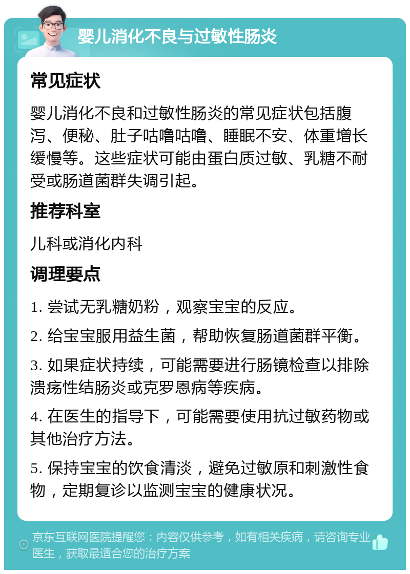 婴儿消化不良与过敏性肠炎 常见症状 婴儿消化不良和过敏性肠炎的常见症状包括腹泻、便秘、肚子咕噜咕噜、睡眠不安、体重增长缓慢等。这些症状可能由蛋白质过敏、乳糖不耐受或肠道菌群失调引起。 推荐科室 儿科或消化内科 调理要点 1. 尝试无乳糖奶粉，观察宝宝的反应。 2. 给宝宝服用益生菌，帮助恢复肠道菌群平衡。 3. 如果症状持续，可能需要进行肠镜检查以排除溃疡性结肠炎或克罗恩病等疾病。 4. 在医生的指导下，可能需要使用抗过敏药物或其他治疗方法。 5. 保持宝宝的饮食清淡，避免过敏原和刺激性食物，定期复诊以监测宝宝的健康状况。