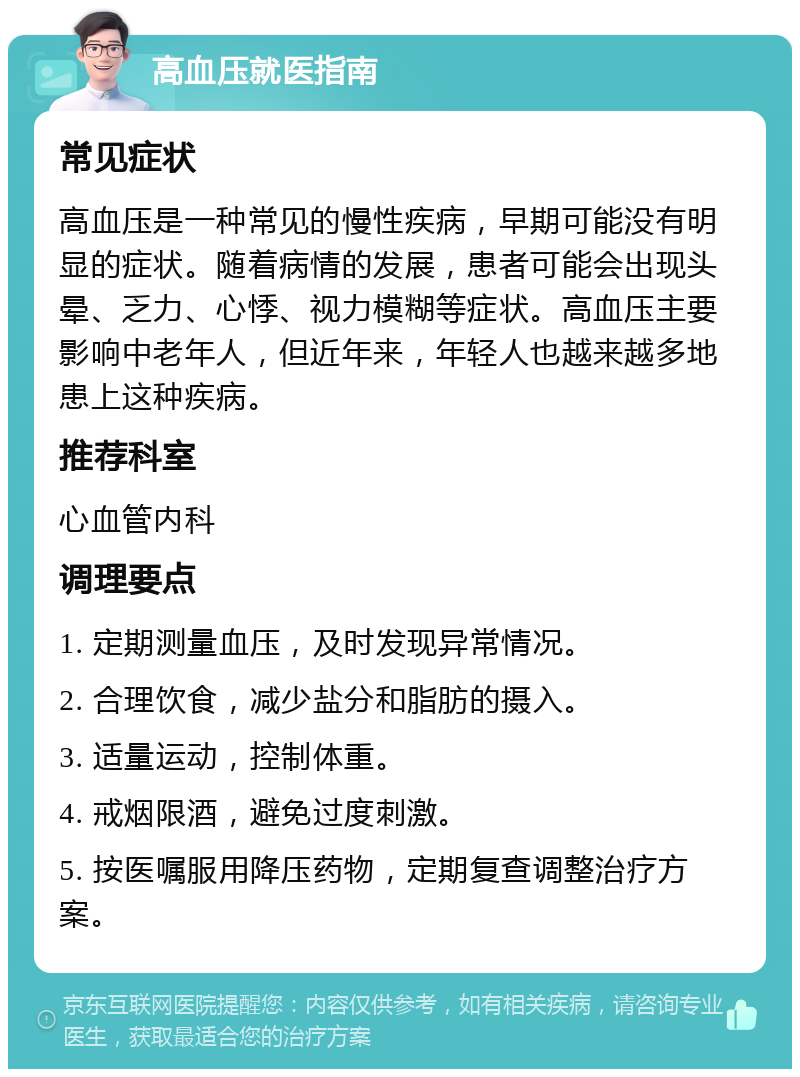 高血压就医指南 常见症状 高血压是一种常见的慢性疾病，早期可能没有明显的症状。随着病情的发展，患者可能会出现头晕、乏力、心悸、视力模糊等症状。高血压主要影响中老年人，但近年来，年轻人也越来越多地患上这种疾病。 推荐科室 心血管内科 调理要点 1. 定期测量血压，及时发现异常情况。 2. 合理饮食，减少盐分和脂肪的摄入。 3. 适量运动，控制体重。 4. 戒烟限酒，避免过度刺激。 5. 按医嘱服用降压药物，定期复查调整治疗方案。