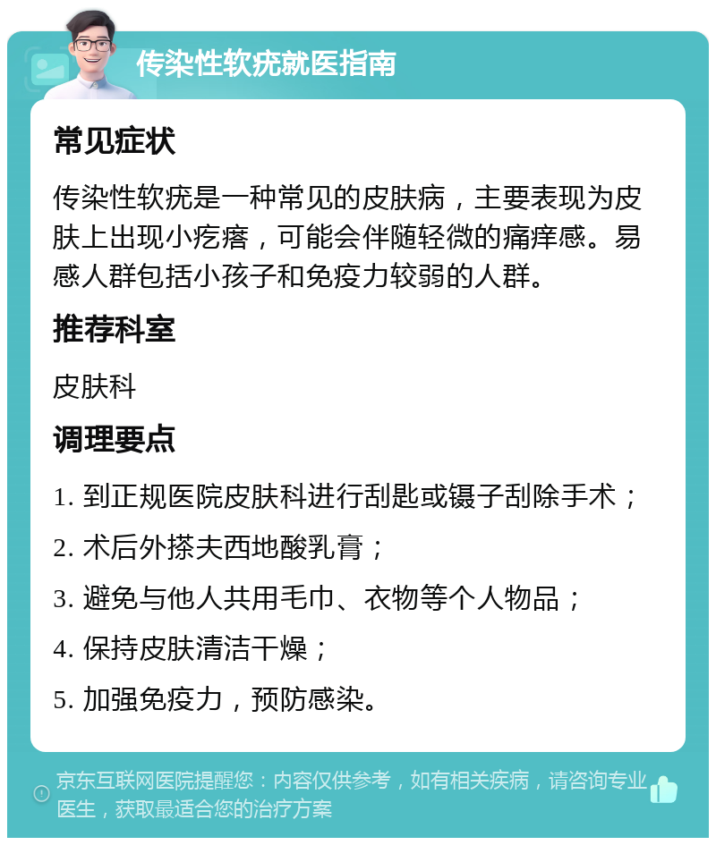 传染性软疣就医指南 常见症状 传染性软疣是一种常见的皮肤病，主要表现为皮肤上出现小疙瘩，可能会伴随轻微的痛痒感。易感人群包括小孩子和免疫力较弱的人群。 推荐科室 皮肤科 调理要点 1. 到正规医院皮肤科进行刮匙或镊子刮除手术； 2. 术后外搽夫西地酸乳膏； 3. 避免与他人共用毛巾、衣物等个人物品； 4. 保持皮肤清洁干燥； 5. 加强免疫力，预防感染。