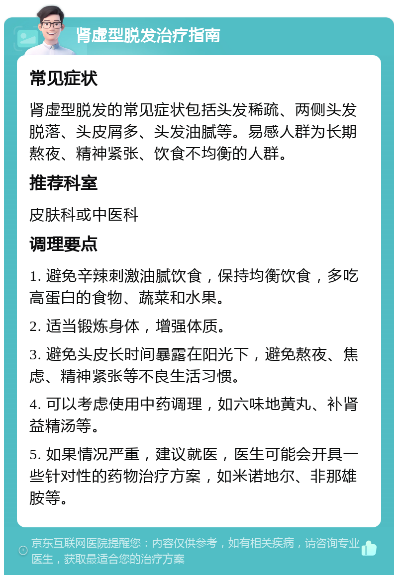 肾虚型脱发治疗指南 常见症状 肾虚型脱发的常见症状包括头发稀疏、两侧头发脱落、头皮屑多、头发油腻等。易感人群为长期熬夜、精神紧张、饮食不均衡的人群。 推荐科室 皮肤科或中医科 调理要点 1. 避免辛辣刺激油腻饮食，保持均衡饮食，多吃高蛋白的食物、蔬菜和水果。 2. 适当锻炼身体，增强体质。 3. 避免头皮长时间暴露在阳光下，避免熬夜、焦虑、精神紧张等不良生活习惯。 4. 可以考虑使用中药调理，如六味地黄丸、补肾益精汤等。 5. 如果情况严重，建议就医，医生可能会开具一些针对性的药物治疗方案，如米诺地尔、非那雄胺等。