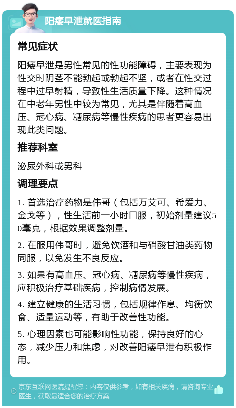 阳痿早泄就医指南 常见症状 阳痿早泄是男性常见的性功能障碍，主要表现为性交时阴茎不能勃起或勃起不坚，或者在性交过程中过早射精，导致性生活质量下降。这种情况在中老年男性中较为常见，尤其是伴随着高血压、冠心病、糖尿病等慢性疾病的患者更容易出现此类问题。 推荐科室 泌尿外科或男科 调理要点 1. 首选治疗药物是伟哥（包括万艾可、希爱力、金戈等），性生活前一小时口服，初始剂量建议50毫克，根据效果调整剂量。 2. 在服用伟哥时，避免饮酒和与硝酸甘油类药物同服，以免发生不良反应。 3. 如果有高血压、冠心病、糖尿病等慢性疾病，应积极治疗基础疾病，控制病情发展。 4. 建立健康的生活习惯，包括规律作息、均衡饮食、适量运动等，有助于改善性功能。 5. 心理因素也可能影响性功能，保持良好的心态，减少压力和焦虑，对改善阳痿早泄有积极作用。