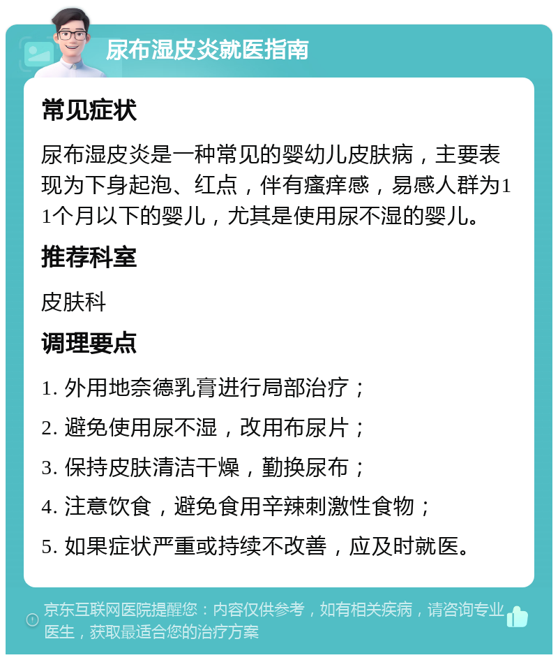 尿布湿皮炎就医指南 常见症状 尿布湿皮炎是一种常见的婴幼儿皮肤病，主要表现为下身起泡、红点，伴有瘙痒感，易感人群为11个月以下的婴儿，尤其是使用尿不湿的婴儿。 推荐科室 皮肤科 调理要点 1. 外用地奈德乳膏进行局部治疗； 2. 避免使用尿不湿，改用布尿片； 3. 保持皮肤清洁干燥，勤换尿布； 4. 注意饮食，避免食用辛辣刺激性食物； 5. 如果症状严重或持续不改善，应及时就医。