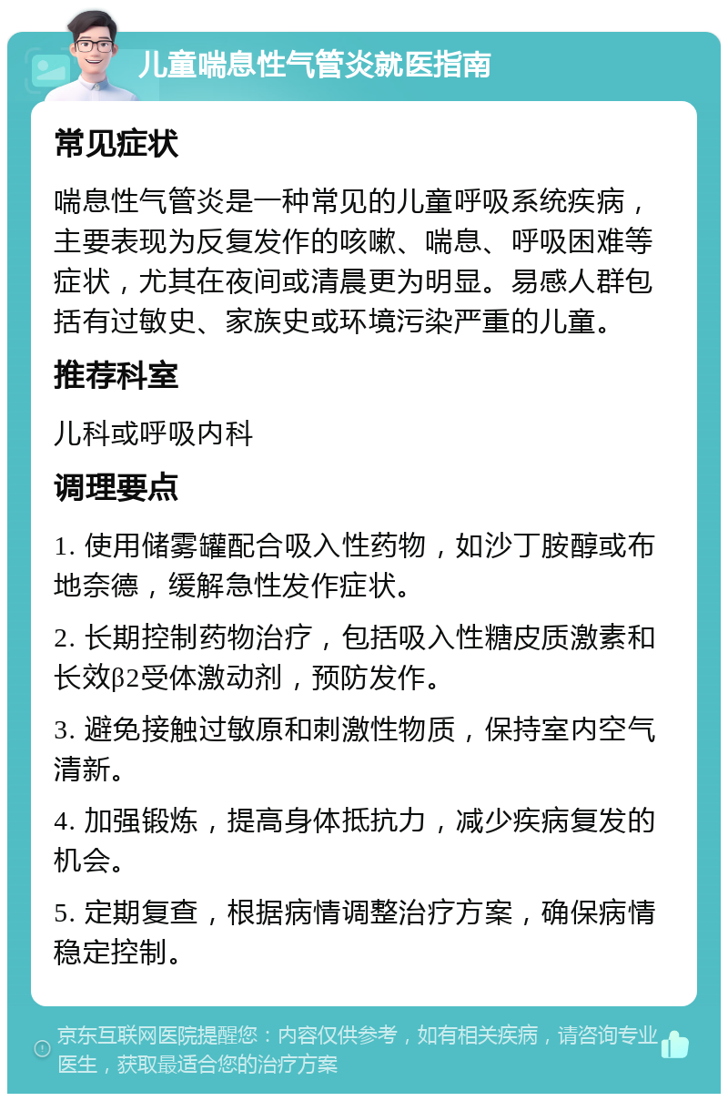 儿童喘息性气管炎就医指南 常见症状 喘息性气管炎是一种常见的儿童呼吸系统疾病，主要表现为反复发作的咳嗽、喘息、呼吸困难等症状，尤其在夜间或清晨更为明显。易感人群包括有过敏史、家族史或环境污染严重的儿童。 推荐科室 儿科或呼吸内科 调理要点 1. 使用储雾罐配合吸入性药物，如沙丁胺醇或布地奈德，缓解急性发作症状。 2. 长期控制药物治疗，包括吸入性糖皮质激素和长效β2受体激动剂，预防发作。 3. 避免接触过敏原和刺激性物质，保持室内空气清新。 4. 加强锻炼，提高身体抵抗力，减少疾病复发的机会。 5. 定期复查，根据病情调整治疗方案，确保病情稳定控制。