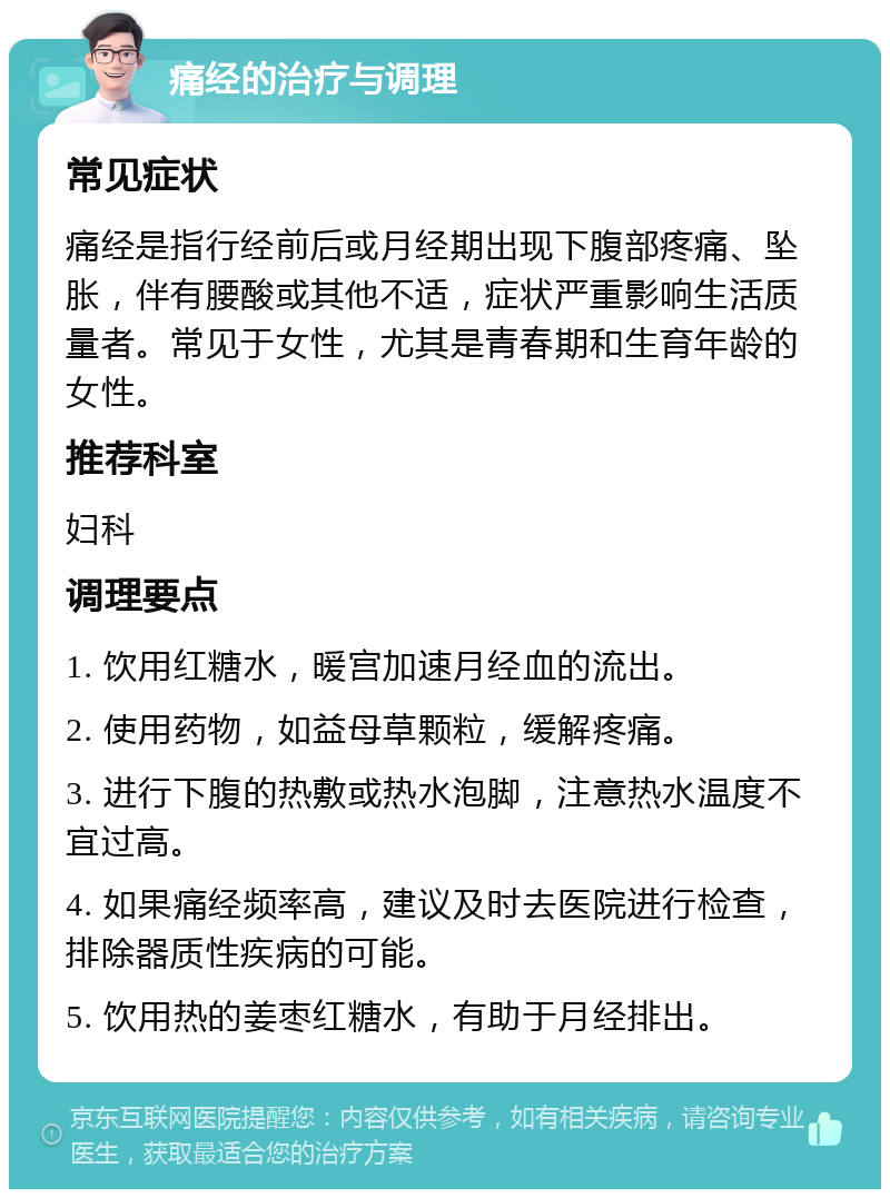 痛经的治疗与调理 常见症状 痛经是指行经前后或月经期出现下腹部疼痛、坠胀，伴有腰酸或其他不适，症状严重影响生活质量者。常见于女性，尤其是青春期和生育年龄的女性。 推荐科室 妇科 调理要点 1. 饮用红糖水，暖宫加速月经血的流出。 2. 使用药物，如益母草颗粒，缓解疼痛。 3. 进行下腹的热敷或热水泡脚，注意热水温度不宜过高。 4. 如果痛经频率高，建议及时去医院进行检查，排除器质性疾病的可能。 5. 饮用热的姜枣红糖水，有助于月经排出。