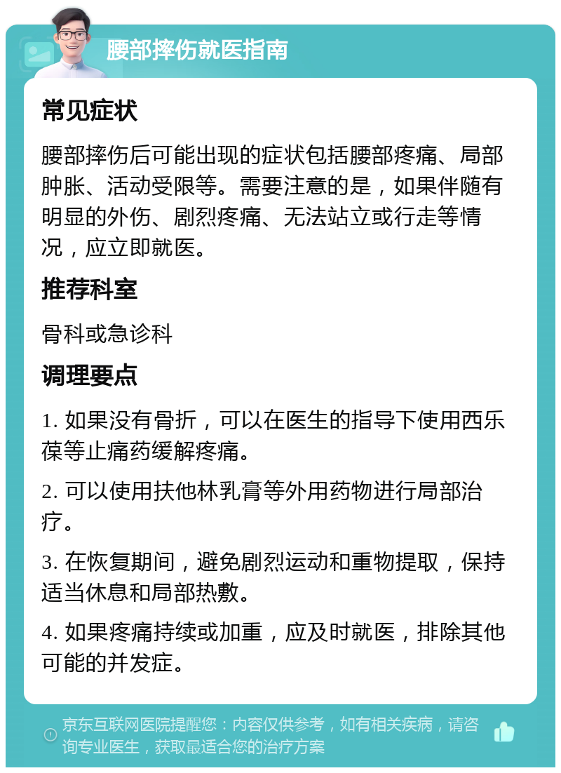 腰部摔伤就医指南 常见症状 腰部摔伤后可能出现的症状包括腰部疼痛、局部肿胀、活动受限等。需要注意的是，如果伴随有明显的外伤、剧烈疼痛、无法站立或行走等情况，应立即就医。 推荐科室 骨科或急诊科 调理要点 1. 如果没有骨折，可以在医生的指导下使用西乐葆等止痛药缓解疼痛。 2. 可以使用扶他林乳膏等外用药物进行局部治疗。 3. 在恢复期间，避免剧烈运动和重物提取，保持适当休息和局部热敷。 4. 如果疼痛持续或加重，应及时就医，排除其他可能的并发症。