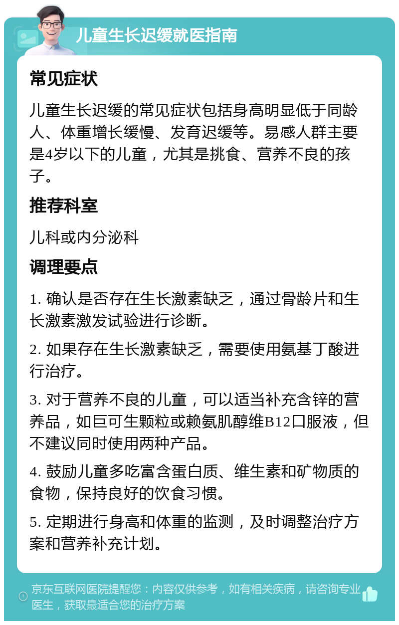 儿童生长迟缓就医指南 常见症状 儿童生长迟缓的常见症状包括身高明显低于同龄人、体重增长缓慢、发育迟缓等。易感人群主要是4岁以下的儿童，尤其是挑食、营养不良的孩子。 推荐科室 儿科或内分泌科 调理要点 1. 确认是否存在生长激素缺乏，通过骨龄片和生长激素激发试验进行诊断。 2. 如果存在生长激素缺乏，需要使用氨基丁酸进行治疗。 3. 对于营养不良的儿童，可以适当补充含锌的营养品，如巨可生颗粒或赖氨肌醇维B12口服液，但不建议同时使用两种产品。 4. 鼓励儿童多吃富含蛋白质、维生素和矿物质的食物，保持良好的饮食习惯。 5. 定期进行身高和体重的监测，及时调整治疗方案和营养补充计划。