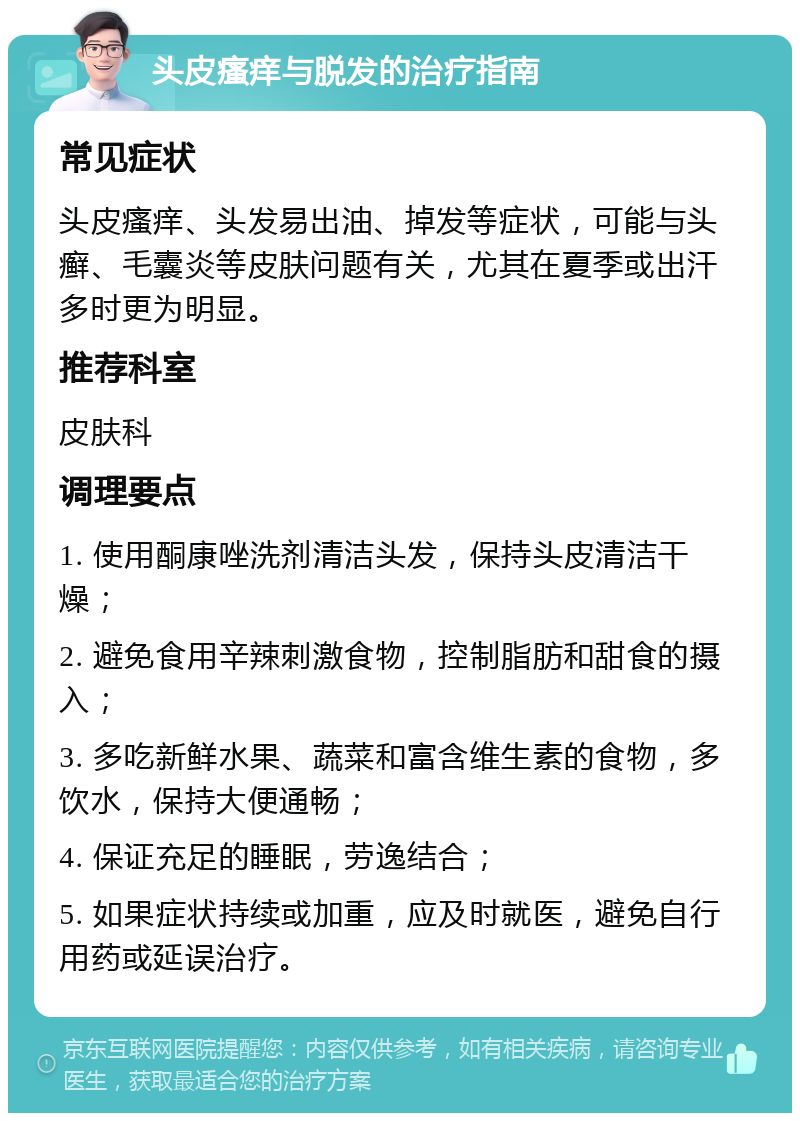 头皮瘙痒与脱发的治疗指南 常见症状 头皮瘙痒、头发易出油、掉发等症状，可能与头癣、毛囊炎等皮肤问题有关，尤其在夏季或出汗多时更为明显。 推荐科室 皮肤科 调理要点 1. 使用酮康唑洗剂清洁头发，保持头皮清洁干燥； 2. 避免食用辛辣刺激食物，控制脂肪和甜食的摄入； 3. 多吃新鲜水果、蔬菜和富含维生素的食物，多饮水，保持大便通畅； 4. 保证充足的睡眠，劳逸结合； 5. 如果症状持续或加重，应及时就医，避免自行用药或延误治疗。