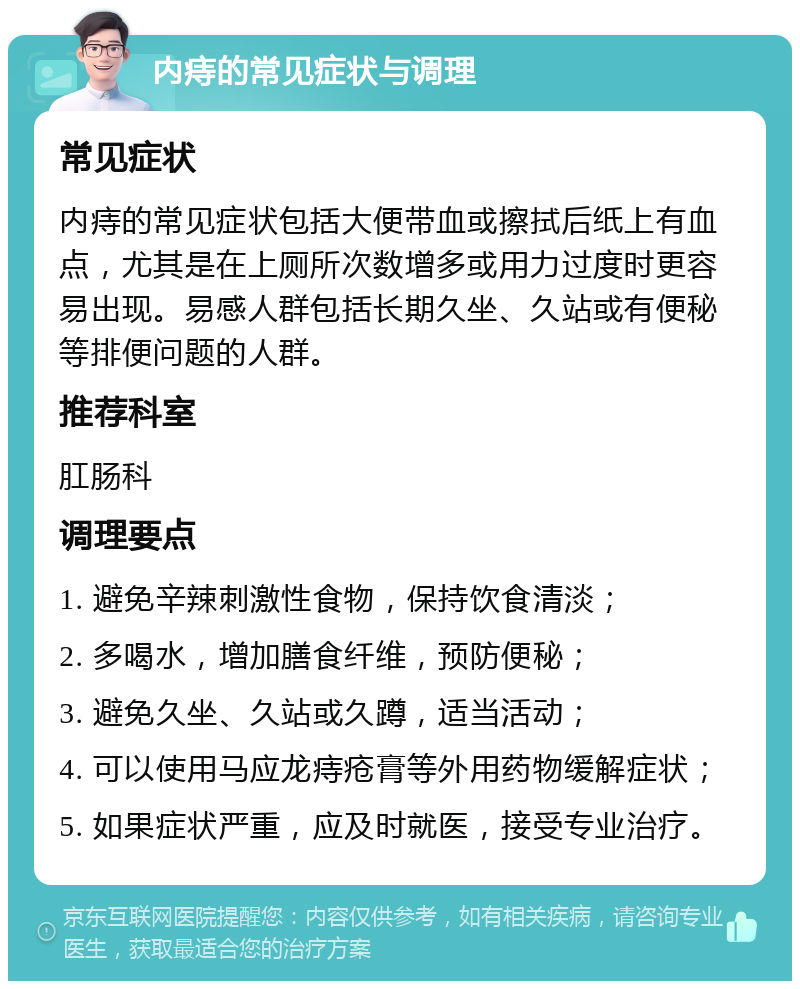 内痔的常见症状与调理 常见症状 内痔的常见症状包括大便带血或擦拭后纸上有血点，尤其是在上厕所次数增多或用力过度时更容易出现。易感人群包括长期久坐、久站或有便秘等排便问题的人群。 推荐科室 肛肠科 调理要点 1. 避免辛辣刺激性食物，保持饮食清淡； 2. 多喝水，增加膳食纤维，预防便秘； 3. 避免久坐、久站或久蹲，适当活动； 4. 可以使用马应龙痔疮膏等外用药物缓解症状； 5. 如果症状严重，应及时就医，接受专业治疗。